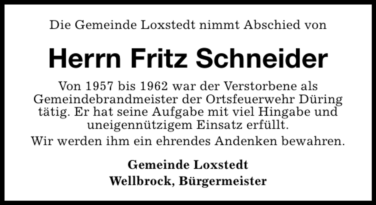 <p>Die Gemeinde Loxstedt nimmt Abschied von</p><p>Herrn Fritz Schneider<br />Von 1957 bis 1962 war der Verstorbene als<br />Gemeindebrandmeister der Ortsfeuerwehr Düring<br />tätig. Er hat seine Aufgabe mit viel Hingabe und<br />uneigennützigem Einsatz erfüllt.<br />Wir werden ihm ein ehrendes Andenken bewahren.<br />Gemeinde Loxstedt<br />Wellbrock, Bürgermeister</p>