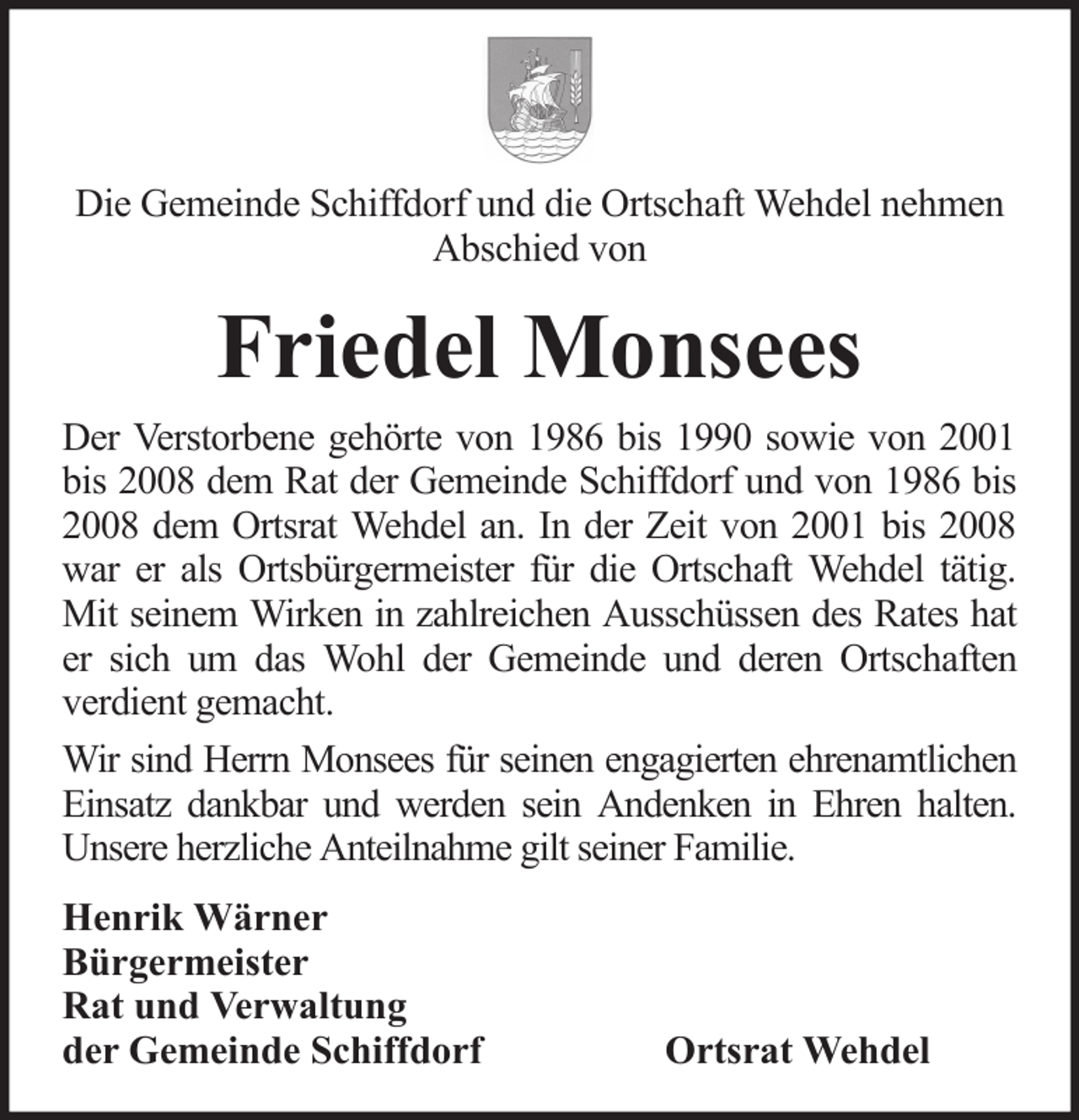 <p>Die Gemeinde Schiffdorf und die Ortschaft Wehdel nehmen<br />Abschied von</p><p>Friedel Monsees<br />Der Verstorbene gehörte von 1986 bis 1990 sowie von 2001<br />bis 2008 dem Rat der Gemeinde Schiffdorf und von 1986 bis<br />2008 dem Ortsrat Wehdel an. In der Zeit von 2001 bis 2008<br />war er als Ortsbürgermeister für die Ortschaft Wehdel tätig.<br />Mit seinem Wirken in zahlreichen Ausschüssen des Rates hat<br />er sich um das Wohl der Gemeinde und deren Ortschaften<br />verdient gemacht.<br />Wir sind Herrn Monsees für seinen engagierten ehrenamtlichen<br />Einsatz dankbar und werden sein Andenken in Ehren halten.<br />Unsere herzliche Anteilnahme gilt seiner Familie.<br />Henrik Wärner<br />Bürgermeister<br />Rat und Verwaltung<br />der Gemeinde Schiffdorf</p><p>Ortsrat Wehdel</p>