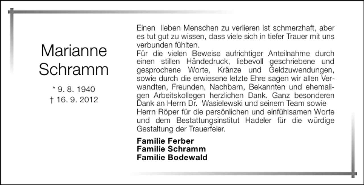 <p>Marianne<br />Schramm<br />* 9. 8. 1940<br />† 16. 9. 2012</p><p>Einen lieben Menschen zu verlieren ist schmerzhaft, aber<br />es tut gut zu wissen, dass viele sich in tiefer Trauer mit uns<br />verbunden fühlten.<br />Für die vielen Beweise aufrichtiger Anteilnahme durch<br />einen stillen Händedruck, liebevoll geschriebene und<br />gesprochene Worte, Kränze und Geldzuwendungen,<br />sowie durch die erwiesene letzte Ehre sagen wir allen Verwandten, Freunden, Nachbarn, Bekannten und ehemaligen Arbeitskollegen herzlichen Dank. Ganz besonderen<br />Dank an Herrn Dr. Wasielewski und seinem Team sowie<br />Herrn Röper für die persönlichen und einfühlsamen Worte<br />und dem Bestattungsinstitut Hadeler für die würdige<br />Gestaltung der Trauerfeier.<br />Familie Ferber<br />Familie Schramm<br />Familie Bodewald</p>