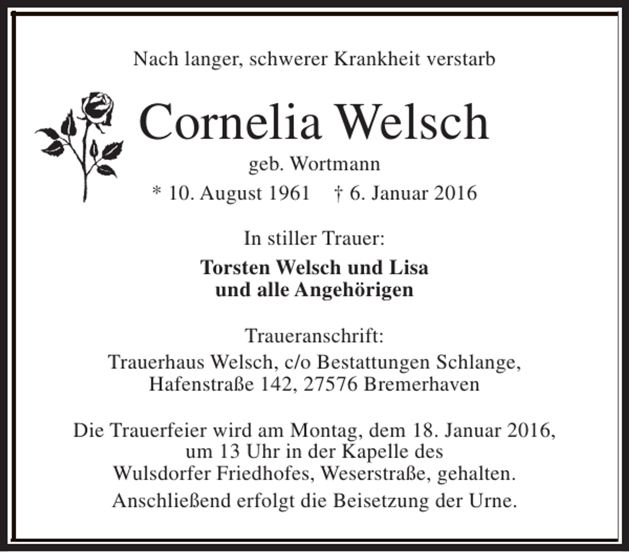 <p>Nach langer, schwerer Krankheit verstarb</p><p>Cornelia Welsch<br />geb. Wortmann<br />* 10. August 1961 † 6. Januar 2016<br />In stiller Trauer:<br />Torsten Welsch und Lisa<br />und alle Angehörigen<br />Traueranschrift:<br />Trauerhaus Welsch, c/o Bestattungen Schlange,<br />Hafenstraße 142, 27576 Bremerhaven<br />Die Trauerfeier wird am Montag, dem 18. Januar 2016,<br />um 13 Uhr in der Kapelle des<br />Wulsdorfer Friedhofes, Weserstraße, gehalten.<br />Anschließend erfolgt die Beisetzung der Urne.</p>