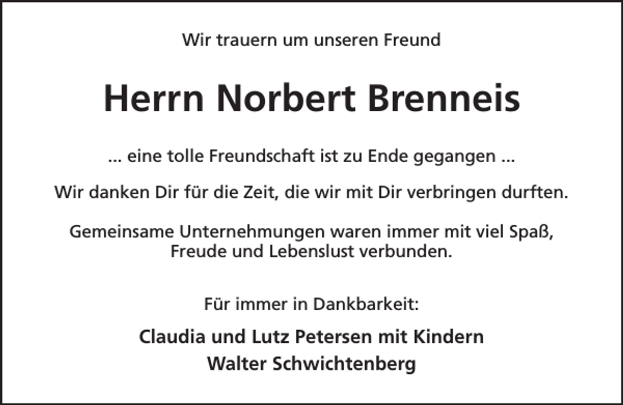 <p>Wir trauern um unseren Freund</p><p>Herrn Norbert Brenneis<br />... eine tolle Freundschaft ist zu Ende gegangen ...<br />Wir danken Dir für die Zeit, die wir mit Dir verbringen durften.<br />Gemeinsame Unternehmungen waren immer mit viel Spaß,<br />Freude und Lebenslust verbunden.<br />Für immer in Dankbarkeit:</p><p>Claudia und Lutz Petersen mit Kindern<br />Walter Schwichtenberg</p>