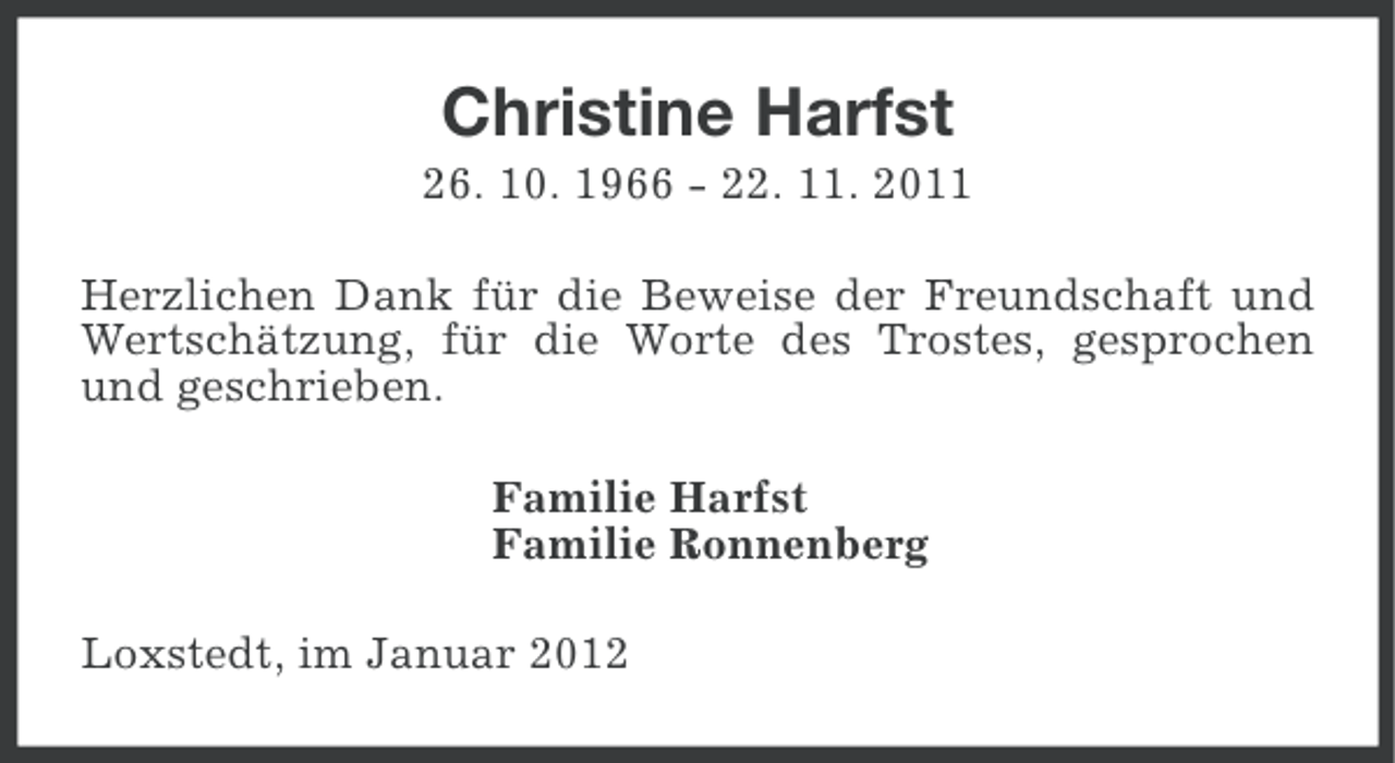<p>Christine Harfst<br />26. 10. 1966 - 22. 11. 2011<br />Herzlichen Dank für die Beweise der Freundschaft und<br />Wertschätzung, für die Worte des Trostes, gesprochen<br />und geschrieben.<br />Familie Harfst<br />Familie Ronnenberg<br />Loxstedt, im Januar 2012</p>