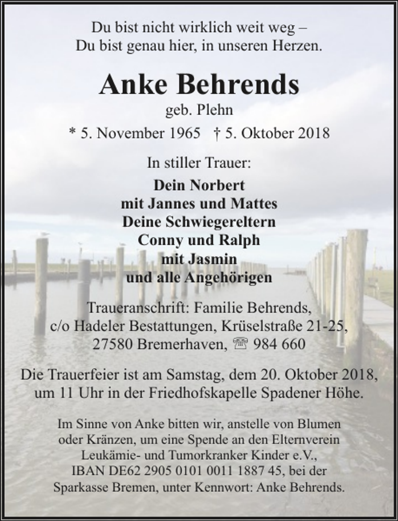 <p>Du bist nicht wirklich weit weg –<br />Du bist genau hier, in unseren Herzen.</p><p>Anke Behrends</p><p>geb. Plehn<br />* 5. November 1965 † 5. Oktober 2018<br />In stiller Trauer:<br />Dein Norbert<br />mit Jannes und Mattes<br />Deine Schwiegereltern<br />Conny und Ralph<br />mit Jasmin<br />und alle Angehörigen<br />Traueranschrift: Familie Behrends,<br />c/o Hadeler Bestattungen, Krüselstraße 21-25,<br />27580 Bremerhaven, ' 984 660<br />Die Trauerfeier ist am Samstag, dem 20. Oktober 2018,<br />um 11 Uhr in der Friedhofskapelle Spadener Höhe.<br />Im Sinne von Anke bitten wir, anstelle von Blumen<br />oder Kränzen, um eine Spende an den Elternverein<br />Leukämie- und Tumorkranker Kinder e.V.,<br />IBAN DE6905 0101 001887 45, bei der<br />Sparkasse Bremen, unter Kennwort: Anke Behrends.</p>