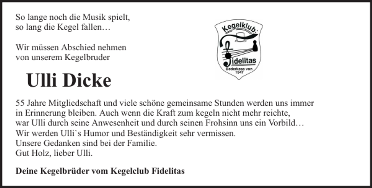 <p>So lange noch die Musik spielt,<br />so lang die Kegel fallen…<br />Wir müssen Abschied nehmen<br />von unserem Kegelbruder</p><p>Ulli Dicke<br />55 Jahre Mitgliedschaft und viele schöne gemeinsame Stunden werden uns immer<br />in Erinnerung bleiben. Auch wenn die Kraft zum kegeln nicht mehr reichte,<br />war Ulli durch seine Anwesenheit und durch seinen Frohsinn uns ein Vorbild…<br />Wir werden Ulli`s Humor und Beständigkeit sehr vermissen.<br />Unsere Gedanken sind bei der Familie.<br />Gut Holz, lieber Ulli.<br />Deine Kegelbrüder vom Kegelclub Fidelitas</p>