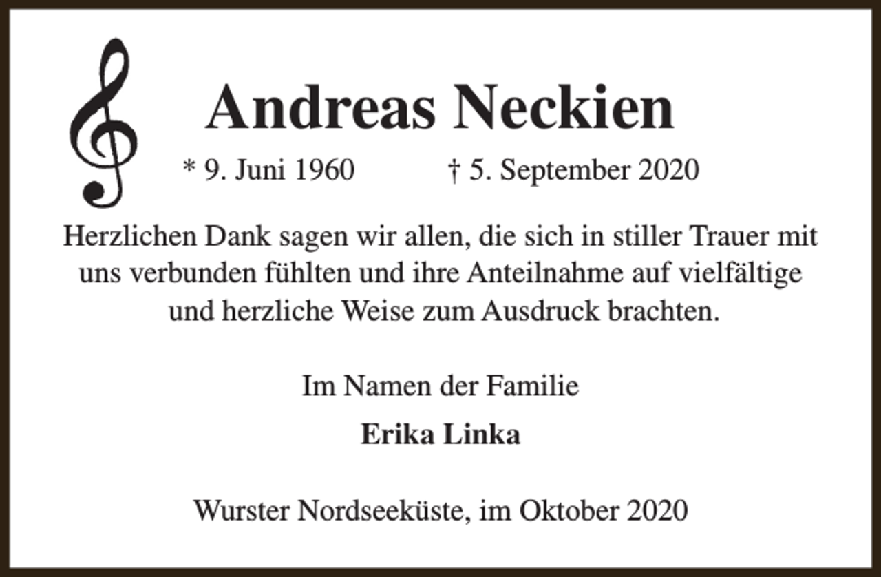 <p>Andreas Neckien</p><p>* 9. Juni 1960</p><p>† 5. September 2020</p><p>Herzlichen Dank sagen wir allen, die sich in stiller Trauer mit<br />uns verbunden fühlten und ihre Anteilnahme auf vielfältige<br />und herzliche Weise zum Ausdruck brachten.<br />Im Namen der Familie<br />Erika Linka<br />Wurster Nordseeküste, im Oktober 2020</p>