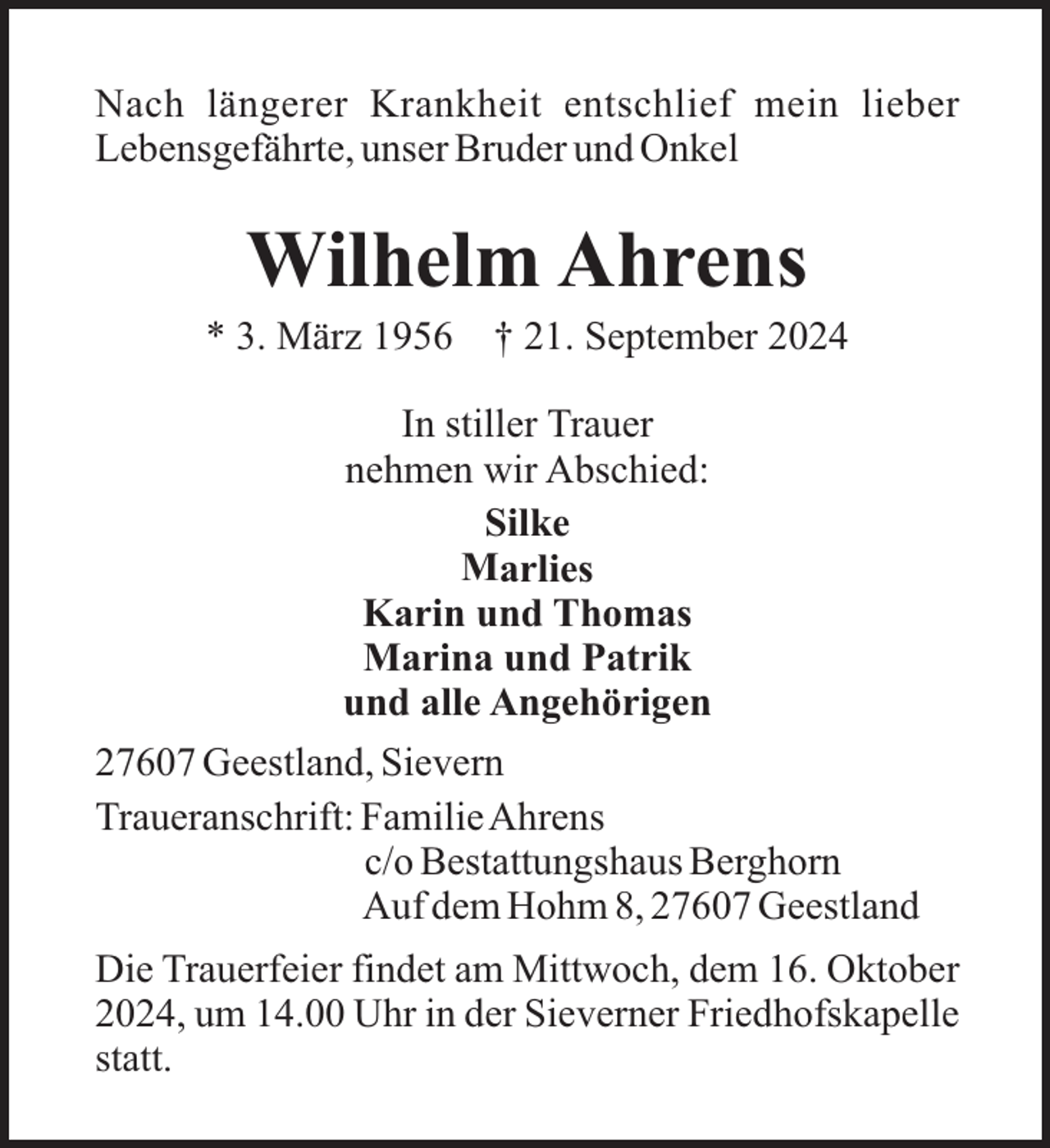<p>Nach längerer Krankheit entschlief mein lieber<br />Lebensgefährte, unser Bruder und Onkel</p><p>Wilhelm Ahrens<br />* 3. März 1956</p><p>† 21. September 2024</p><p>In stiller Trauer<br />nehmen wir Abschied:<br />Silke<br />Marlies<br />Karin und Thomas<br />Marina und Patrik<br />und alle Angehörigen<br />27607 Geestland, Sievern<br />Traueranschrift: FamilieAhrens<br />c/o Bestattungshaus Berghorn<br />Auf dem Hohm 8, 27607 Geestland<br />Die Trauerfeier findet am Mittwoch, dem 16. Oktober<br />2024, um 14.00 Uhr in der Sieverner Friedhofskapelle<br />statt.</p>