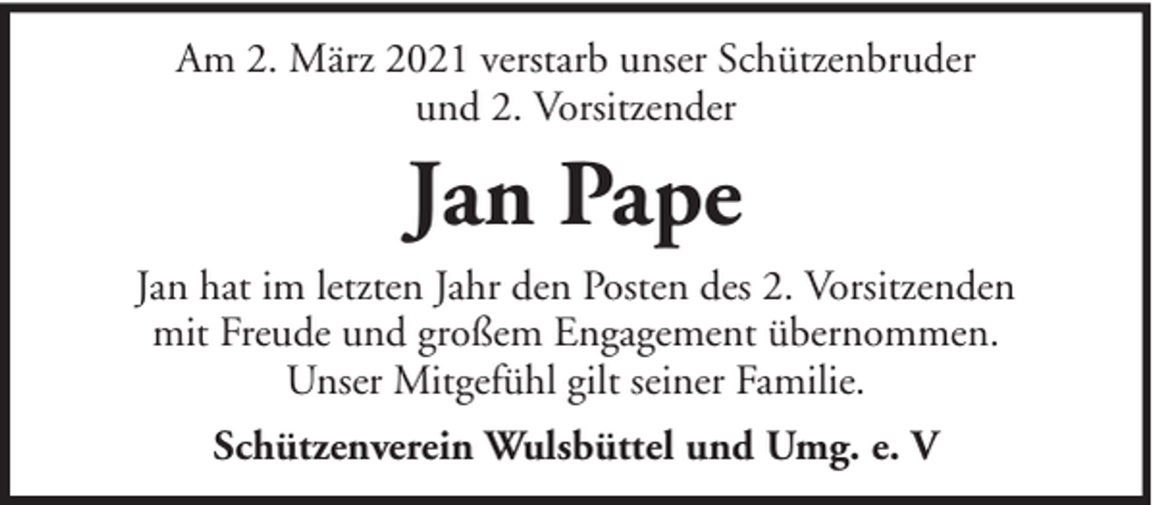 <p>Am 2. März 2021 verstarb unser Schützenbruder<br />und 2. Vorsitzender</p><p>Jan Pape<br />Jan hat im letzten Jahr den Posten des 2. Vorsitzenden<br />mit Freude und großem Engagement übernommen.<br />Unser Mitgefühl gilt seiner Familie.<br />Schützenverein Wulsbüttel und Umg. e. V</p>