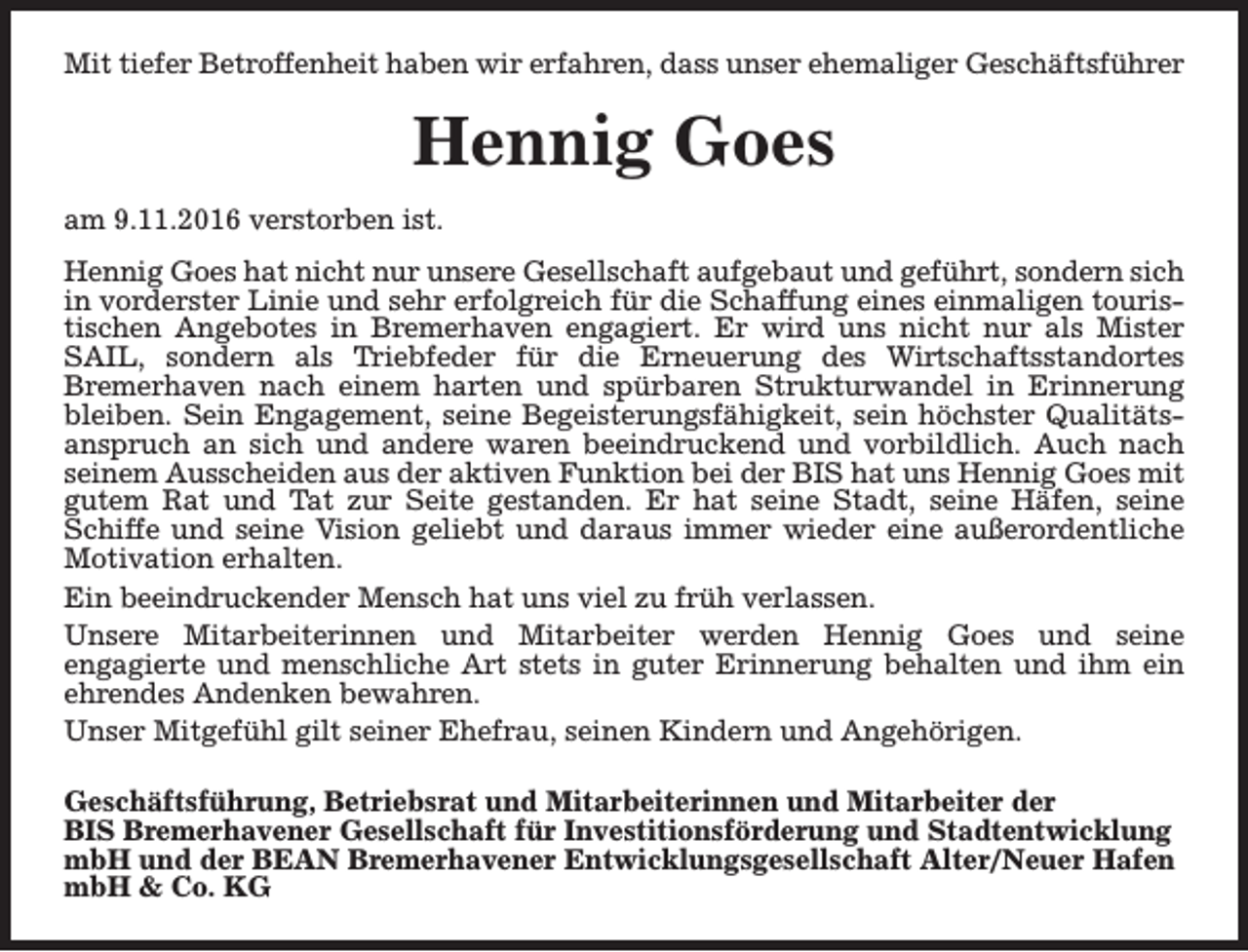 <p>Mit tiefer Betroffenheit haben wir erfahren, dass unser ehemaliger Geschäftsführer</p><p>Hennig Goes<br />am 9.11.2016 verstorben ist.<br />Hennig Goes hat nicht nur unsere Gesellschaft aufgebaut und geführt, sondern sich<br />in vorderster Linie und sehr erfolgreich für die Schaffung eines einmaligen touristischen Angebotes in Bremerhaven engagiert. Er wird uns nicht nur als Mister<br />SAIL, sondern als Triebfeder für die Erneuerung des Wirtschaftsstandortes<br />Bremerhaven nach einem harten und spürbaren Strukturwandel in Erinnerung<br />bleiben. Sein Engagement, seine Begeisterungsfähigkeit, sein höchster Qualitätsanspruch an sich und andere waren beeindruckend und vorbildlich. Auch nach<br />seinem Ausscheiden aus der aktiven Funktion bei der BIS hat uns Hennig Goes mit<br />gutem Rat und Tat zur Seite gestanden. Er hat seine Stadt, seine Häfen, seine<br />Schiffe und seine Vision geliebt und daraus immer wieder eine außerordentliche<br />Motivation erhalten.<br />Ein beeindruckender Mensch hat uns viel zu früh verlassen.<br />Unsere Mitarbeiterinnen und Mitarbeiter werden Hennig Goes und seine<br />engagierte und menschliche Art stets in guter Erinnerung behalten und ihm ein<br />ehrendes Andenken bewahren.<br />Unser Mitgefühl gilt seiner Ehefrau, seinen Kindern und Angehörigen.<br />Geschäftsführung, Betriebsrat und Mitarbeiterinnen und Mitarbeiter der<br />BIS Bremerhavener Gesellschaft für Investitionsförderung und Stadtentwicklung<br />mbH und der BEAN Bremerhavener Entwicklungsgesellschaft Alter/Neuer Hafen<br />mbH &amp; Co. KG</p>