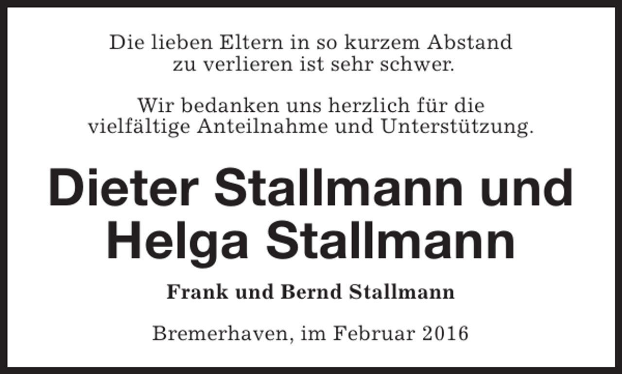 <p>Die lieben Eltern in so kurzem Abstand<br />zu verlieren ist sehr schwer.<br />Wir bedanken uns herzlich für die<br />vielfältige Anteilnahme und Unterstützung.</p><p>Dieter Stallmann und<br />Helga Stallmann<br />Frank und Bernd Stallmann<br />Bremerhaven, im Februar 2016</p>