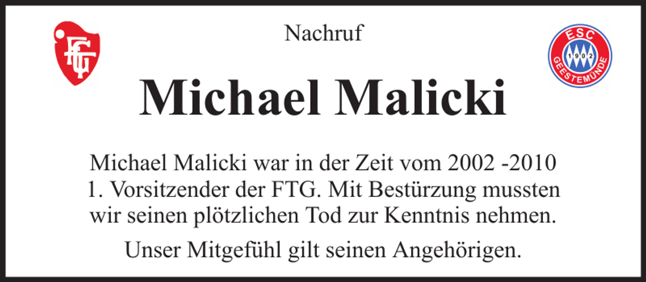 <p>Nachruf</p><p>Michael Malicki<br />Michael Malicki war in der Zeit vom 2002 -2010<br />1. Vorsitzender der FTG. Mit Bestürzung mussten<br />wir seinen plötzlichen Tod zur Kenntnis nehmen.<br />Unser Mitgefühl gilt seinen Angehörigen.</p>