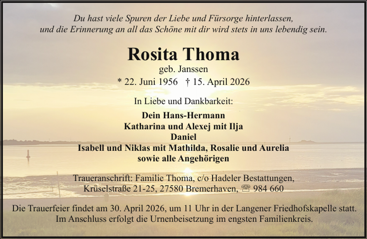 <p>Du hast viele Spuren der Liebe und Fürsorge hinterlassen,<br />und die Erinnerung an all das Schöne mit dir wird stets in uns lebendig sein.</p><p>Rosita Thoma</p><p>geb. Janssen<br />* 22. Juni 1956 † 15. April 2026<br />In Liebe und Dankbarkeit:<br />Dein Hans-Hermann<br />Katharina und Alexej mit Ilja<br />Daniel<br />Isabell und Niklas mit Mathilda, Rosalie und Aurelia<br />sowie alle Angehörigen<br />Traueranschrift: Familie Thoma, c/o Hadeler Bestattungen,<br />Krüselstraße 21-25, 27580 Bremerhaven, ' 984 660<br />Die Trauerfeier findet am 30. April 2026, um 11 Uhr in der Langener Friedhofskapelle statt.<br />Im Anschluss erfolgt die Urnenbeisetzung im engsten Familienkreis.</p>