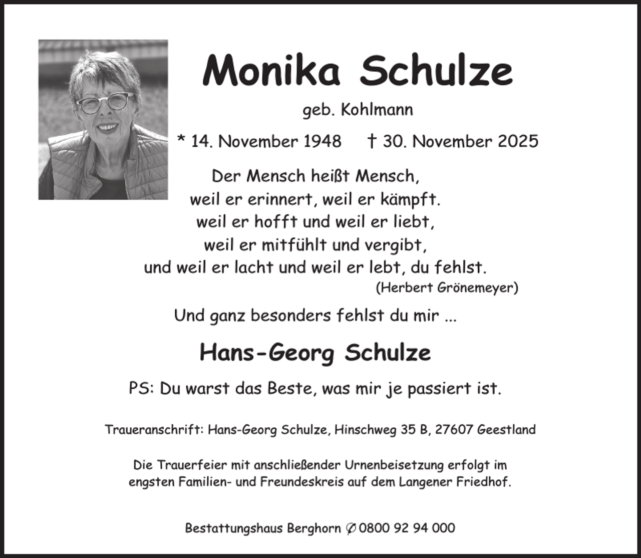 <p>Monika Schulze<br />geb. Kohlmann<br />* 14. November 1948</p><p>† 30. November 2025</p><p>Der Mensch heißt Mensch,<br />weil er erinnert, weil er kämpft.<br />weil er hofft und weil er liebt,<br />weil er mitfühlt und vergibt,<br />und weil er lacht und weil er lebt, du fehlst.<br />(Herbert Grönemeyer)</p><p>Und ganz besonders fehlst du mir ...</p><p>Hans-Georg Schulze<br />PS: Du warst das Beste, was mir je passiert ist.<br />Traueranschrift: Hans-Georg Schulze, Hinschweg 35 B, 27607 Geestland<br />Die Trauerfeier mit anschließender Urnenbeisetzung erfolgt im<br />engsten Familien- und Freundeskreis auf dem Langener Friedhof.<br />Bestattungshaus Berghorn * 0800 92 94 000</p>