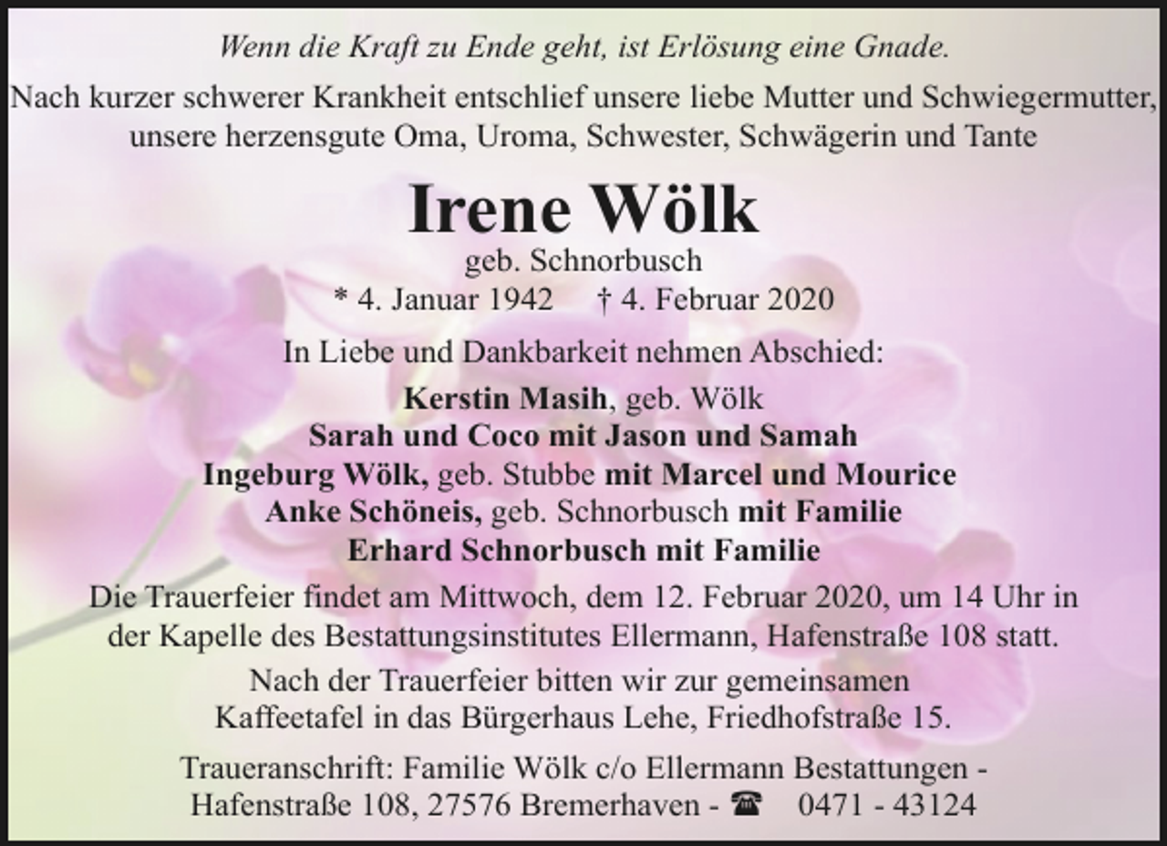 <p>Wenn die Kraft zu Ende geht, ist Erlösung eine Gnade.<br />Nach kurzer schwerer Krankheit entschlief unsere liebe Mutter und Schwiegermutter,<br />unsere herzensgute Oma, Uroma, Schwester, Schwägerin und Tante</p><p>Irene Wölk</p><p>geb. Schnorbusch<br />* 4. Januar 1942 † 4. Februar 2020<br />In Liebe und Dankbarkeit nehmen Abschied:<br />Kerstin Masih, geb. Wölk<br />Sarah und Coco mit Jason und Samah<br />Ingeburg Wölk, geb. Stubbe mit Marcel und Mourice<br />Anke Schöneis, geb. Schnorbusch mit Familie<br />Erhard Schnorbusch mit Familie<br />Die Trauerfeier findet am Mittwoch, dem 12. Februar 2020, um 14 Uhr in<br />der Kapelle des Bestattungsinstitutes Ellermann, Hafenstraße 108 statt.<br />Nach der Trauerfeier bitten wir zur gemeinsamen<br />Kaffeetafel in das Bürgerhaus Lehe, Friedhofstraße 15.<br />Traueranschrift: Familie Wölk c/o Ellermann Bestattungen Hafenstraße 108, 27576 Bremerhaven - ( 0471 - 43124</p>