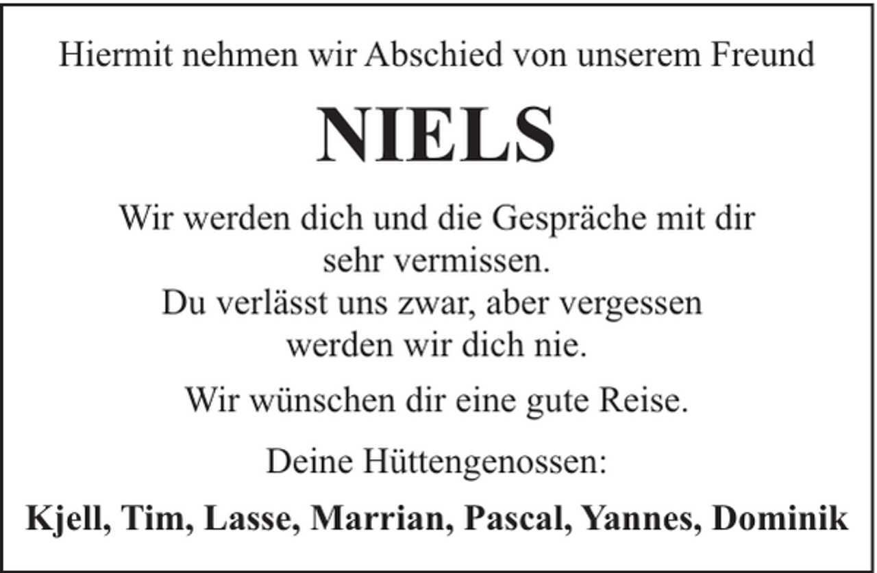 <p>Hiermit nehmen wir Abschied von unserem Freund</p><p>NIELS<br />Wir werden dich und die Gespräche mit dir<br />sehr vermissen.<br />Du verlässt uns zwar, aber vergessen<br />werden wir dich nie.<br />Wir wünschen dir eine gute Reise.<br />Deine Hüttengenossen:<br />Kjell, Tim, Lasse, Marrian, Pascal, Yannes, Dominik</p>