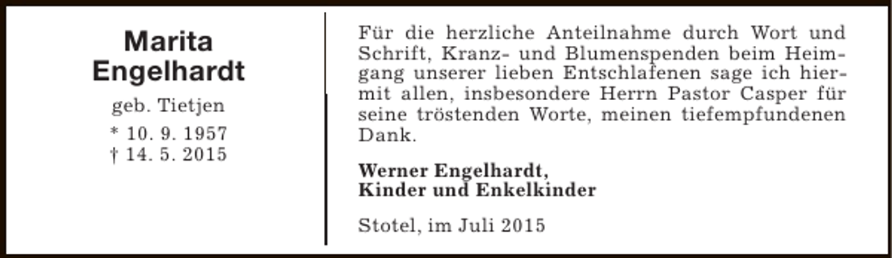 <p>Marita<br />Engelhardt<br />geb. Tietjen<br />* 10. 9. 1957<br />† 14. 5. 2015</p><p>Für die herzliche Anteilnahme durch Wort und<br />Schrift, Kranz- und Blumenspenden beim Heimgang unserer lieben Entschlafenen sage ich hiermit allen, insbesondere Herrn Pastor Casper für<br />seine tröstenden Worte, meinen tiefempfundenen<br />Dank.<br />Werner Engelhardt,<br />Kinder und Enkelkinder<br />Stotel, im Juli 2015</p>