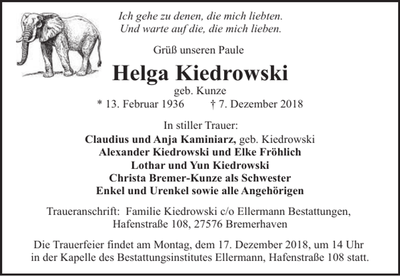 <p>Ich gehe zu denen, die mich liebten.<br />Und warte auf die, die mich lieben.<br />Grüß unseren Paule</p>
<p>Helga Kiedrowski</p>
<p>geb. Kunze<br />* 13. Februar 1936<br />† 7. Dezember 2018<br />In stiller Trauer:<br />Claudius und Anja Kaminiarz, geb. Kiedrowski<br />Alexander Kiedrowski und Elke Fröhlich<br />Lothar und Yun Kiedrowski<br />Christa Bremer-Kunze als Schwester<br />Enkel und Urenkel sowie alle Angehörigen<br />Traueranschrift: Familie Kiedrowski c/o Ellermann Bestattungen,<br />Hafenstraße 108, 27576 Bremerhaven<br />Die Trauerfeier findet am Montag, dem 17. Dezember 2018, um 14 Uhr<br />in der Kapelle des Bestattungsinstitutes Ellermann, Hafenstraße 108 statt.</p>