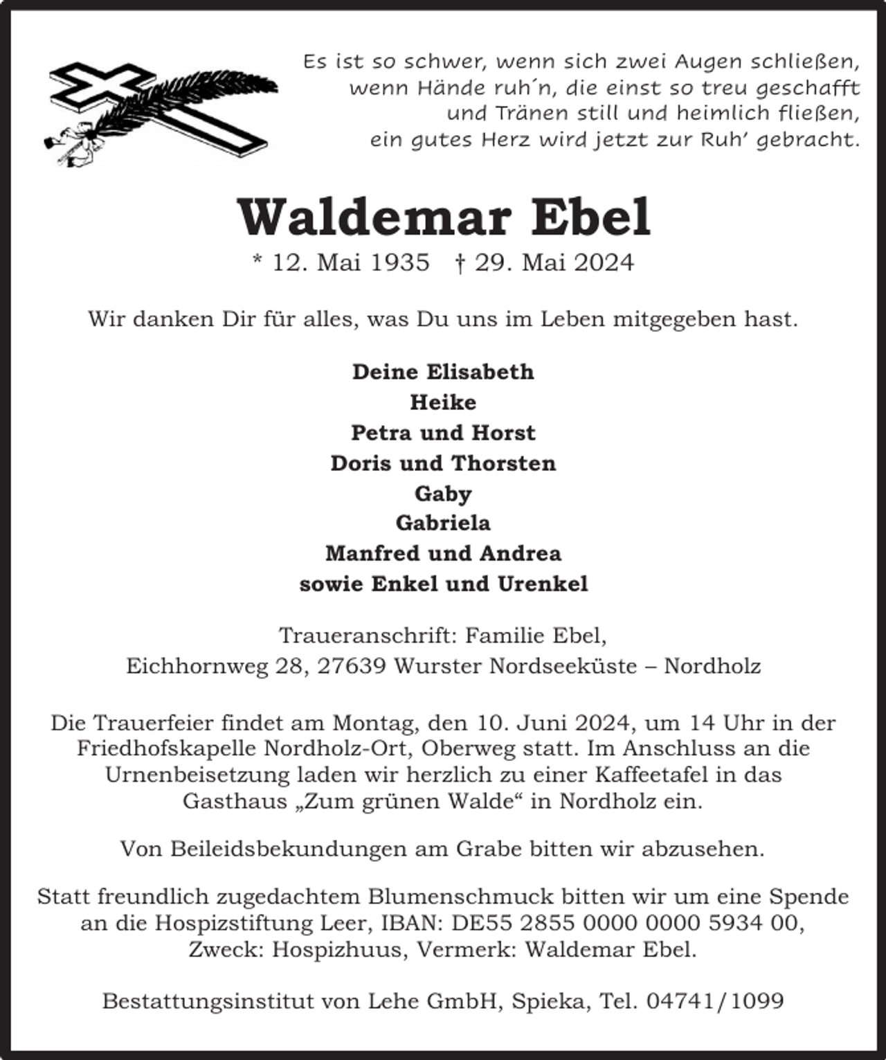 <p>Es ist so schwer, wenn sich zwei Augen schließen,<br />wenn Hände ruh´n, die einst so treu geschafft<br />und Tränen still und heimlich fließen,<br />ein gutes Herz wird jetzt zur Ruh’ gebracht.</p><p>Waldemar Ebel<br />* 12. Mai 1935 † 29. Mai 2024</p><p>Wir danken Dir für alles, was Du uns im Leben mitgegeben hast.<br />Deine Elisabeth<br />Heike<br />Petra und Horst<br />Doris und Thorsten<br />Gaby<br />Gabriela<br />Manfred und Andrea<br />sowie Enkel und Urenkel<br />Traueranschrift: Familie Ebel,<br />Eichhornweg 28, 27639 Wurster Nordseeküste – Nordholz<br />Die Trauerfeier findet am Montag, den 10. Juni 2024, um 14 Uhr in der<br />Friedhofskapelle Nordholz-Ort, Oberweg statt. Im Anschluss an die<br />Urnenbeisetzung laden wir herzlich zu einer Kaffeetafel in das<br />Gasthaus „Zum grünen Walde“ in Nordholz ein.<br />Von Beileidsbekundungen am Grabe bitten wir abzusehen.<br />Statt freundlich zugedachtem Blumenschmuck bitten wir um eine Spende<br />an die Hospizstiftung Leer, IBAN: DE55 2855 5934 00,<br />Zweck: Hospizhuus, Vermerk: Waldemar Ebel.<br />Bestattungsinstitut von Lehe GmbH, Spieka, Tel. 04741/1099</p>