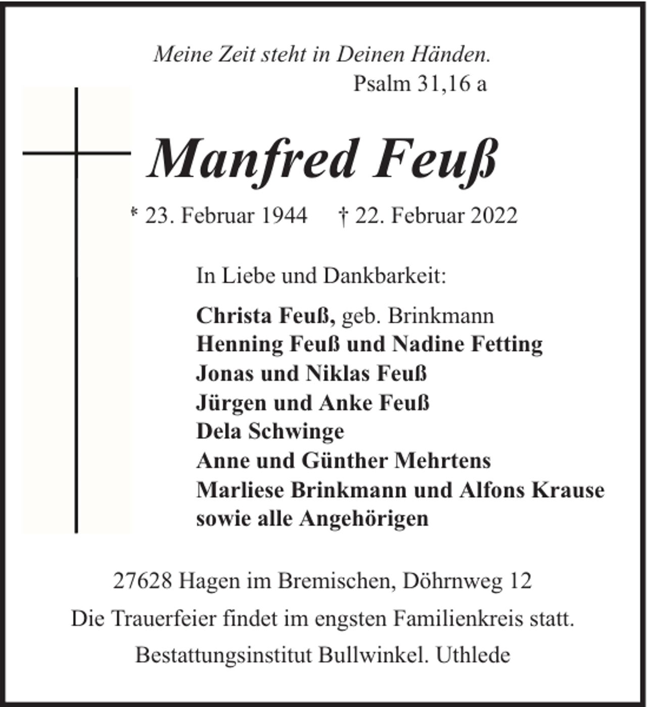 <p>Meine Zeit steht in Deinen Händen.<br />Psalm 31,16 a</p><p>Manfred Feuß<br />* 23. Februar 1944</p><p>† 22. Februar 2022</p><p>In Liebe und Dankbarkeit:<br />Christa Feuß, geb. Brinkmann<br />Henning Feuß und Nadine Fetting<br />Jonas und Niklas Feuß<br />Jürgen und Anke Feuß<br />Dela Schwinge<br />Anne und Günther Mehrtens<br />Marliese Brinkmann und Alfons Krause<br />sowie alle Angehörigen<br />27628 Hagen im Bremischen, Döhrnweg 12<br />Die Trauerfeier findet im engsten Familienkreis statt.<br />Bestattungsinstitut Bullwinkel. Uthlede</p>