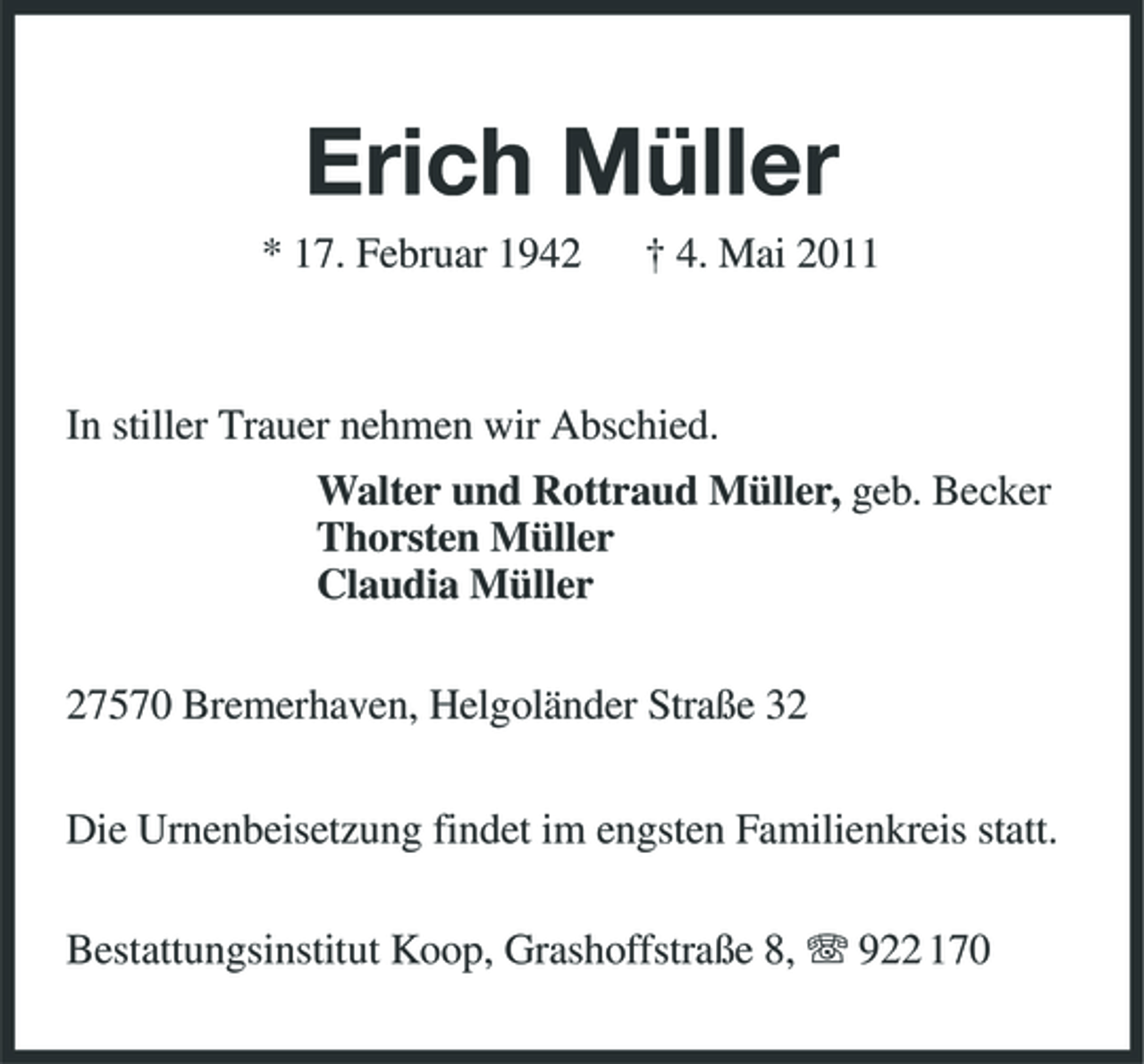 <p>Erich Müller<br />* 17. Februar 1942 † 4. Mai 2011 In stiller Trauer nehmen wir Abschied. Walter und Rottraud Müller, geb. Becker Thorsten Müller Claudia Müller 27570 Bremerhaven, Helgoländer Straße 32 Die Urnenbeisetzung findet im engsten Familienkreis statt. Bestattungsinstitut Koop, Grashoffstraße 8, 922 170</p>