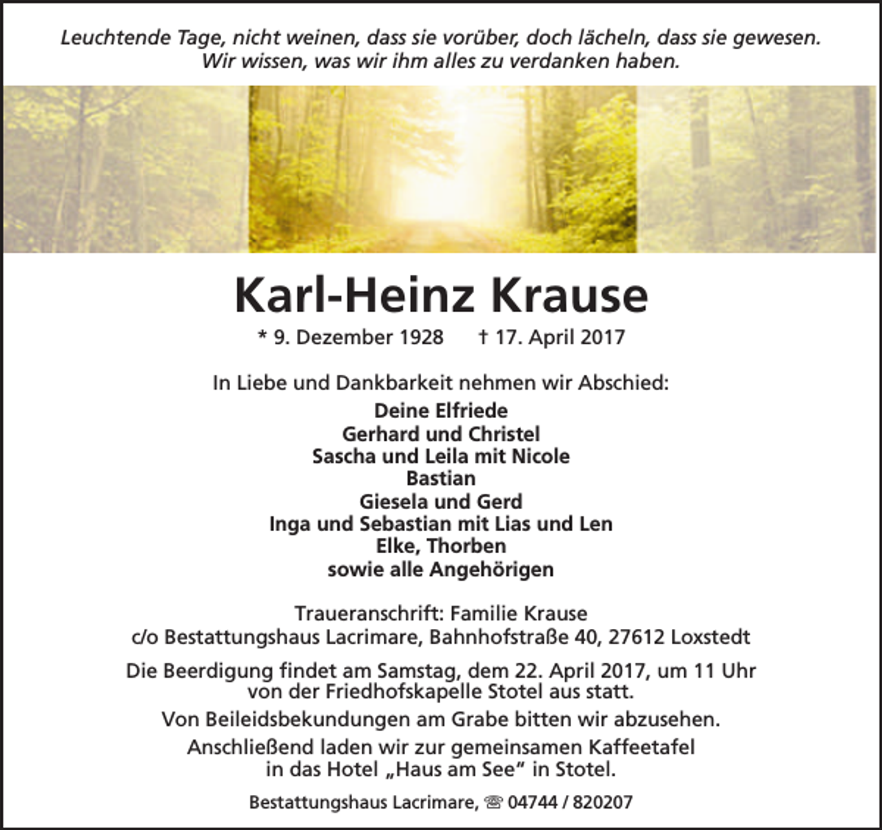 <p>Leuchtende Tage, nicht weinen, dass sie vorüber, doch lächeln, dass sie gewesen.<br />Wir wissen, was wir ihm alles zu verdanken haben.</p><p>Karl-Heinz Krause<br />* 9. Dezember 1928</p><p>† 17. April 2017</p><p>In Liebe und Dankbarkeit nehmen wir Abschied:<br />Deine Elfriede<br />Gerhard und Christel<br />Sascha und Leila mit Nicole<br />Bastian<br />Giesela und Gerd<br />Inga und Sebastian mit Lias und Len<br />Elke, Thorben<br />sowie alle Angehörigen<br />Traueranschrift: Familie Krause<br />c/o Bestattungshaus Lacrimare, Bahnhofstraße 40, 27612 Loxstedt<br />Die Beerdigung findet am Samstag, dem 22. April 2017, um 11 Uhr<br />von der Friedhofskapelle Stotel aus statt.<br />Von Beileidsbekundungen am Grabe bitten wir abzusehen.<br />Anschließend laden wir zur gemeinsamen Kaffeetafel<br />in das Hotel „Haus am See“ in Stotel.<br />Bestattungshaus Lacrimare,  04744 / 820207</p>