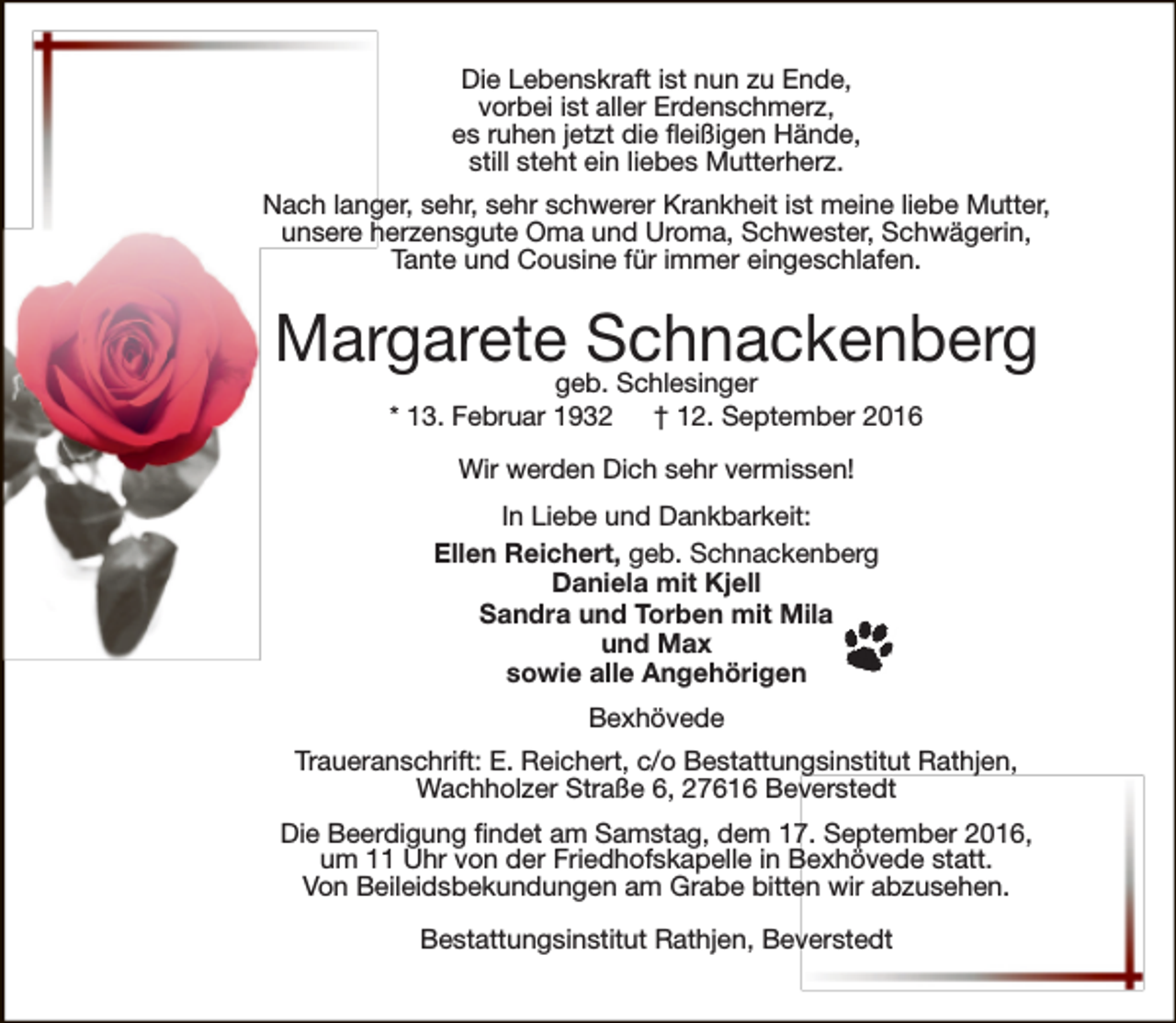 <p>Die Lebenskraft ist nun zu Ende,<br />vorbei ist aller Erdenschmerz,<br />es ruhen jetzt die fleißigen Hände,<br />still steht ein liebes Mutterherz.<br />Nach langer, sehr, sehr schwerer Krankheit ist meine liebe Mutter,<br />unsere herzensgute Oma und Uroma, Schwester, Schwägerin,<br />Tante und Cousine für immer eingeschlafen.</p><p>Margaretegeb.Schnackenberg<br />Schlesinger<br />* 13. Februar 1932</p><p>† 12. September 2016</p><p>Wir werden Dich sehr vermissen!<br />In Liebe und Dankbarkeit:<br />Ellen Reichert, geb. Schnackenberg<br />Daniela mit Kjell<br />Sandra und Torben mit Mila<br />und Max<br />sowie alle Angehörigen<br />Bexhövede<br />Traueranschrift: E. Reichert, c/o Bestattungsinstitut Rathjen,<br />Wachholzer Straße 6, 27616 Beverstedt<br />Die Beerdigung findet am Samstag, dem 17. September 2016,<br />um 11 Uhr von der Friedhofskapelle in Bexhövede statt.<br />Von Beileidsbekundungen am Grabe bitten wir abzusehen.<br />Bestattungsinstitut Rathjen, Beverstedt</p>