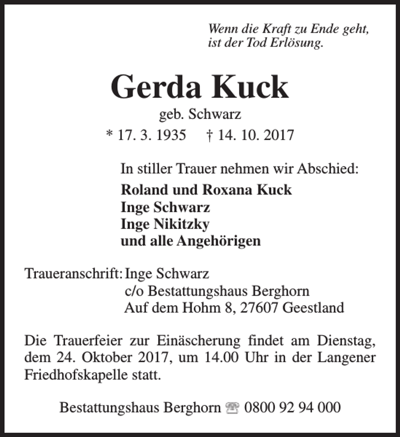 <p>Wenn die Kraft zu Ende geht,<br />ist der Tod Erlösung.</p><p>Gerda Kuck</p><p>geb. Schwarz<br />* 17. 3. 1935 † 14. 10. 2017<br />In stiller Trauer nehmen wir Abschied:<br />Roland und Roxana Kuck<br />Inge Schwarz<br />Inge Nikitzky<br />und alle Angehörigen<br />Traueranschrift: Inge Schwarz<br />c/o Bestattungshaus Berghorn<br />Auf dem Hohm 8, 27607 Geestland<br />Die Trauerfeier zur Einäscherung findet am Dienstag,<br />dem 24. Oktober 2017, um 14.00 Uhr in der Langener<br />Friedhofskapelle statt.<br />Bestattungshaus Berghorn</p><p>0800 92 94 000</p>