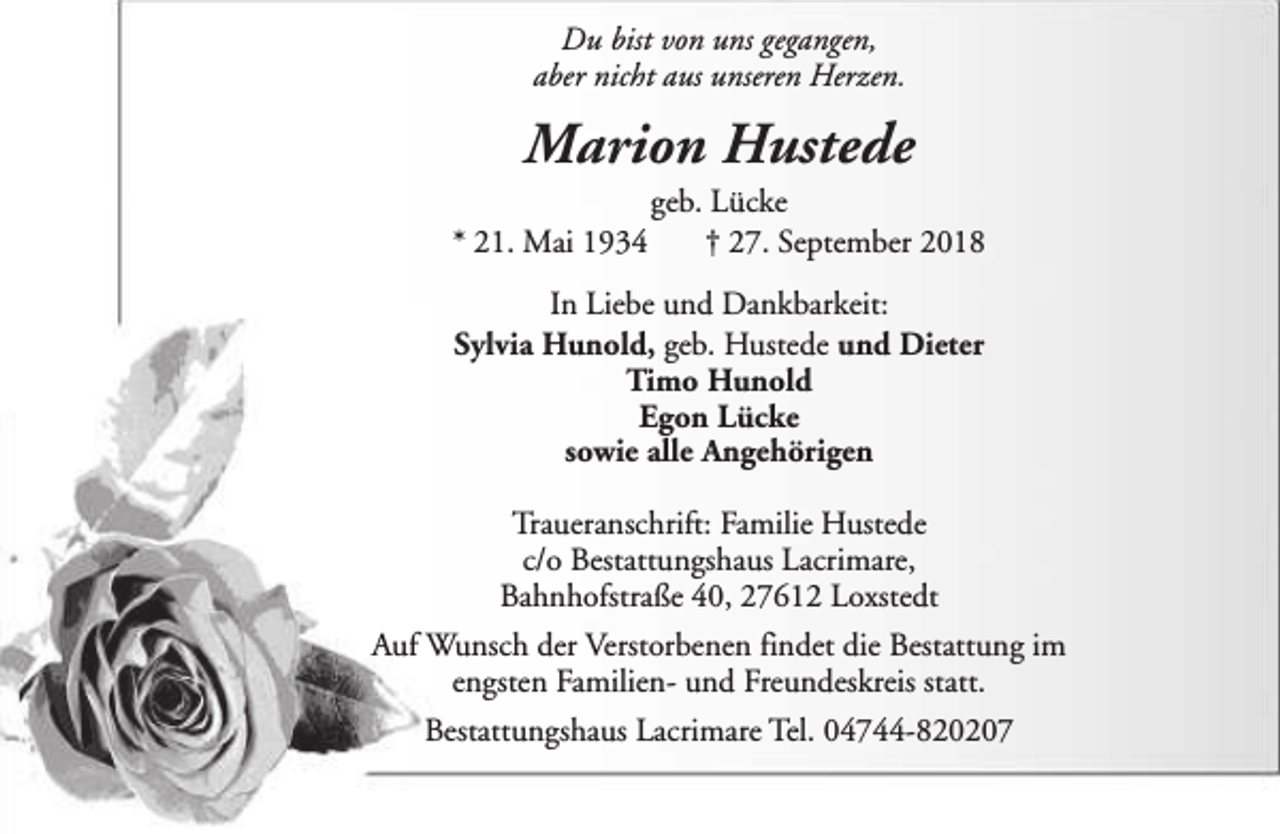 <p>Du bist von uns gegangen,<br />aber nicht aus unseren Herzen.</p><p>Marion Hustede<br />* 21. Mai 1934</p><p>geb. Lücke<br />† 27. September 2018</p><p>In Liebe und Dankbarkeit:<br />Sylvia Hunold, geb. Hustede und Dieter<br />Timo Hunold<br />Egon Lücke<br />sowie alle Angehörigen<br />Traueranschrift: Familie Hustede<br />c/o Bestattungshaus Lacrimare,<br />Bahnhofstraße 40, 27612 Loxstedt<br />Auf Wunsch der Verstorbenen findet die Bestattung im<br />engsten Familien- und Freundeskreis statt.<br />Bestattungshaus Lacrimare Tel. 04744-820207</p>