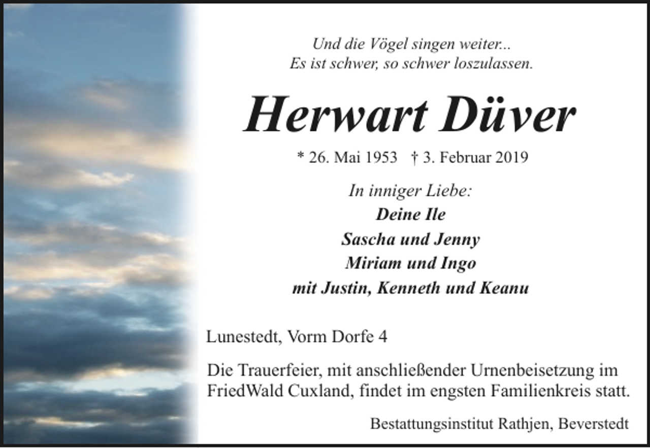 <p>Und die Vögel singen weiter...<br />Es ist schwer, so schwer loszulassen.</p><p>Herwart Düver<br />* 26. Mai 1953 † 3. Februar 2019</p><p>In inniger Liebe:<br />Deine Ile<br />Sascha und Jenny<br />Miriam und Ingo<br />mit Justin, Kenneth und Keanu<br />Lunestedt, Vorm Dorfe 4<br />Die Trauerfeier, mit anschließender Urnenbeisetzung im<br />FriedWald Cuxland, findet im engsten Familienkreis statt.<br />Bestattungsinstitut Rathjen, Beverstedt</p>