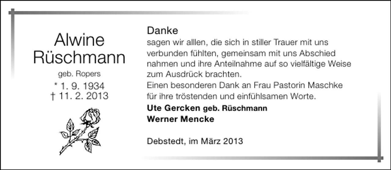 <p>Alwine<br />Rüschmann<br />geb. Ropers</p><p>* 1. 9. 1934<br />† 11. 2. 2013</p><p>Danke</p><p>sagen wir alllen, die sich in stiller Trauer mit uns<br />verbunden fühlten, gemeinsam mit uns Abschied<br />nahmen und ihre Anteilnahme auf so vielfältige Weise<br />zum Ausdrück brachten.<br />Einen besonderen Dank an Frau Pastorin Maschke<br />für ihre tröstenden und einfühlsamen Worte.<br />Ute Gercken geb. Rüschmann<br />Werner Mencke<br />Debstedt, im März 2013</p>