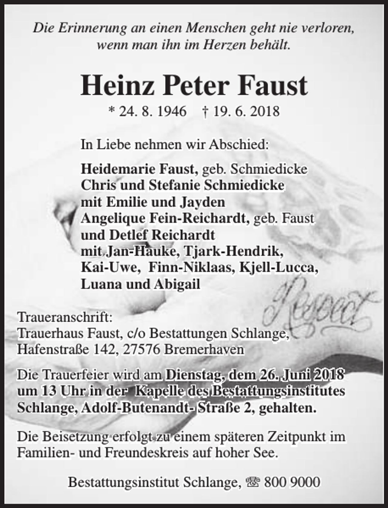<p>Die Erinnerung an einen Menschen geht nie verloren,<br />wenn man ihn im Herzen behält.</p><p>Heinz Peter Faust<br />* 24. 8. 1946</p><p>† 19. 6. 2018</p><p>In Liebe nehmen wir Abschied:<br />Heidemarie Faust, geb. Schmiedicke<br />Chris und Stefanie Schmiedicke<br />mit Emilie und Jayden<br />Angelique Fein-Reichardt, geb. Faust<br />und Detlef Reichardt<br />mit Jan-Hauke, Tjark-Hendrik,<br />Kai-Uwe, Finn-Niklaas, Kjell-Lucca,<br />Luana und Abigail<br />Traueranschrift:<br />Trauerhaus Faust, c/o Bestattungen Schlange,<br />Hafenstraße 142, 27576 Bremerhaven<br />Die Trauerfeier wird am Dienstag, dem 26. Juni 2018<br />um 13 Uhr in der Kapelle des Bestattungsinstitutes<br />Schlange, Adolf-Butenandt- Straße 2, gehalten.<br />Die Beisetzung erfolgt zu einem späteren Zeitpunkt im<br />Familien- und Freundeskreis auf hoher See.<br />Bestattungsinstitut Schlange, T 800 9000</p>
