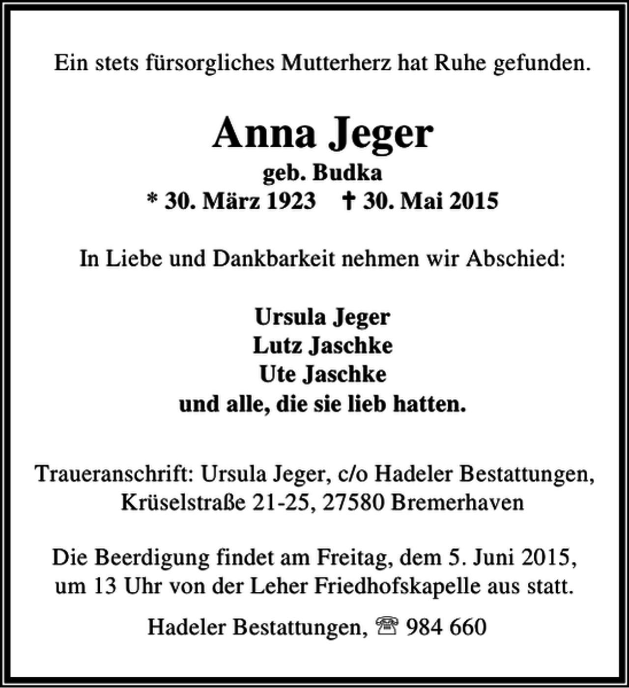 <p>Ein stets fürsorgliches Mutterherz hat Ruhe gefunden.</p><p>Anna Jeger</p><p>geb. Budka<br />* 30. März 1923 B 30. Mai 2015<br />In Liebe und Dankbarkeit nehmen wir Abschied:<br />Ursula Jeger<br />Lutz Jaschke<br />Ute Jaschke<br />und alle, die sie lieb hatten.<br />Traueranschrift: Ursula Jeger, c/o Hadeler Bestattungen,<br />Krüselstraße 21-25, 27580 Bremerhaven<br />Die Beerdigung findet am Freitag, dem 5. Juni 2015,<br />um 13 Uhr von der Leher Friedhofskapelle aus statt.<br />Hadeler Bestattungen, ℡ 984 660</p>
