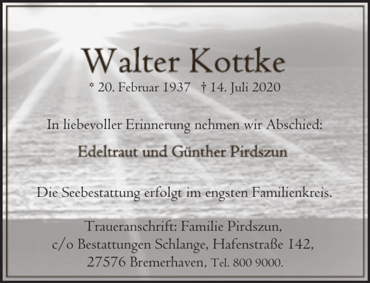 <p>* 20. Februar 1937 † 14. Juli 2020</p><p>In liebevoller Erinnerung nehmen wir Abschied:</p><p>Die Seebestattung erfolgt im engsten Familienkreis.<br />Traueranschrift: Familie Pirdszun,<br />c/o Bestattungen Schlange, Hafenstraße 142,<br />27576 Bremerhaven, Tel. 800 9000.</p>