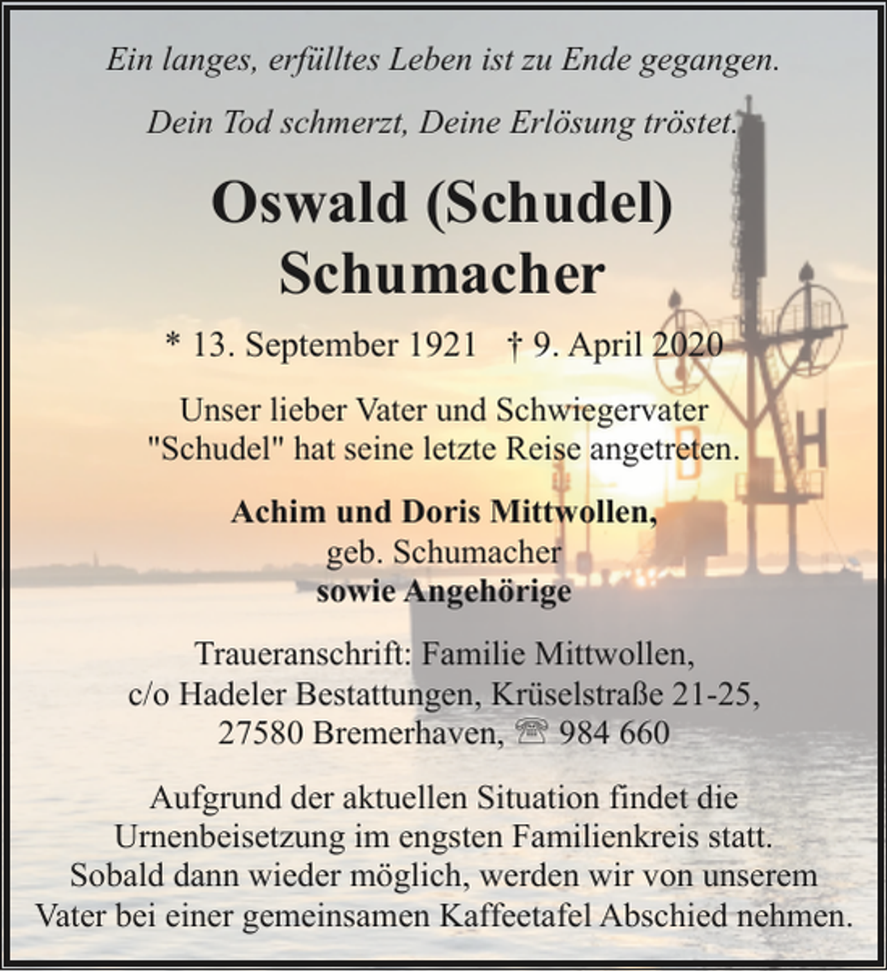 <p>Ein langes, erfülltes Leben ist zu Ende gegangen.<br />Dein Tod schmerzt, Deine Erlösung tröstet.</p><p>Oswald (Schudel)<br />Schumacher<br />* 13. September 1921 † 9. April 2020<br />Unser lieber Vater und Schwiegervater<br />"Schudel" hat seine letzte Reise angetreten.<br />Achim und Doris Mittwollen,<br />geb. Schumacher<br />sowie Angehörige<br />Traueranschrift: Familie Mittwollen,<br />c/o Hadeler Bestattungen, Krüselstraße 21-25,<br />27580 Bremerhaven, ' 984 660<br />Aufgrund der aktuellen Situation findet die<br />Urnenbeisetzung im engsten Familienkreis statt.<br />Sobald dann wieder möglich, werden wir von unserem<br />Vater bei einer gemeinsamen Kaffeetafel Abschied nehmen.</p>