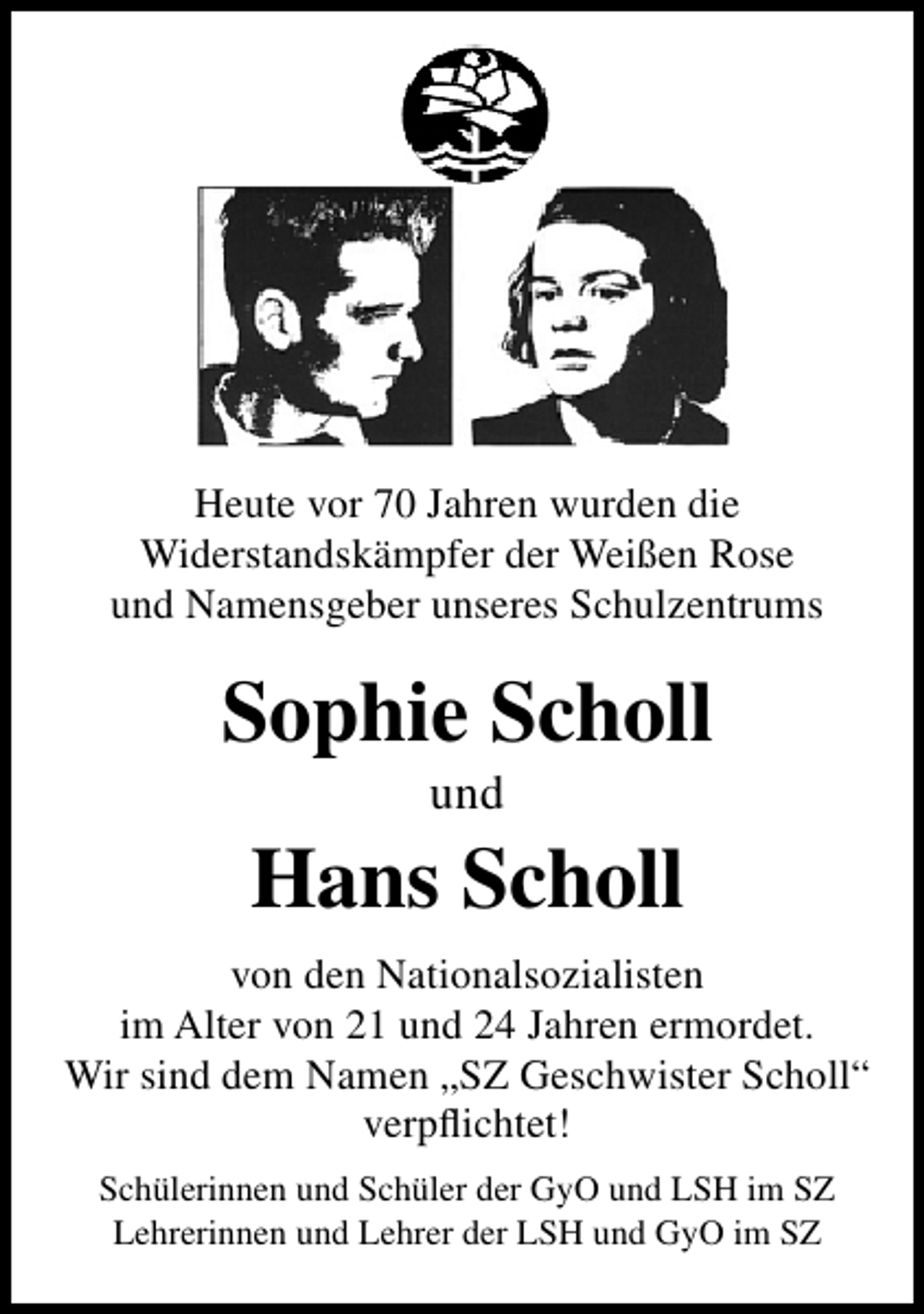 <p>Heute vor 70 Jahren wurden die<br />Widerstandskämpfer der Weißen Rose<br />und Namensgeber unseres Schulzentrums</p>
<p>Sophie Scholl<br />und</p>
<p>Hans Scholl<br />von den Nationalsozialisten<br />im Alter von 21 und 24 Jahren ermordet.<br />Wir sind dem Namen „SZ Geschwister Scholl“<br />verpﬂichtet!<br />Schülerinnen und Schüler der GyO und LSH im SZ<br />Lehrerinnen und Lehrer der LSH und GyO im SZ</p>