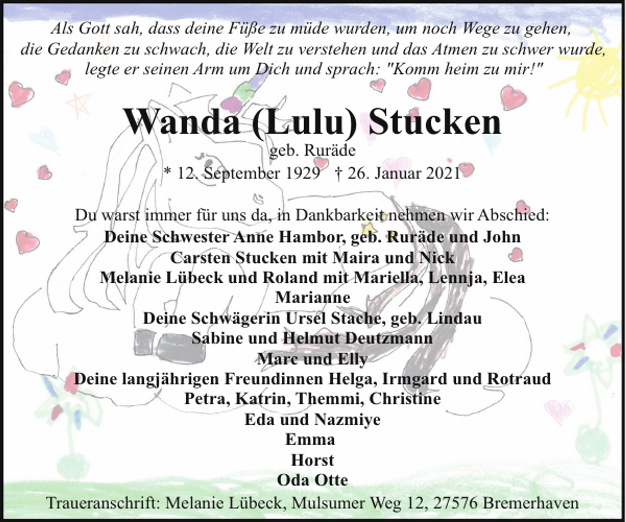 <p>Als Gott sah, dass deine Füße zu müde wurden, um noch Wege zu gehen,<br />die Gedanken zu schwach, die Welt zu verstehen und das Atmen zu schwer wurde,<br />legte er seinen Arm um Dich und sprach: "Komm heim zu mir!"</p><p>Wanda (Lulu) Stucken<br />geb. Ruräde<br />* 12. September 1929 † 26. Januar 2021</p><p>Du warst immer für uns da, in Dankbarkeit nehmen wir Abschied:<br />Deine Schwester Anne Hambor, geb. Ruräde und John<br />Carsten Stucken mit Maira und Nick<br />Melanie Lübeck und Roland mit Mariella, Lennja, Elea<br />Marianne<br />Deine Schwägerin Ursel Stache, geb. Lindau<br />Sabine und Helmut Deutzmann<br />Marc und Elly<br />Deine langjährigen Freundinnen Helga, Irmgard und Rotraud<br />Petra, Katrin, Themmi, Christine<br />Eda und Nazmiye<br />Emma<br />Horst<br />Oda Otte<br />Traueranschrift: Melanie Lübeck, Mulsumer Weg 12, 27576 Bremerhaven</p>
