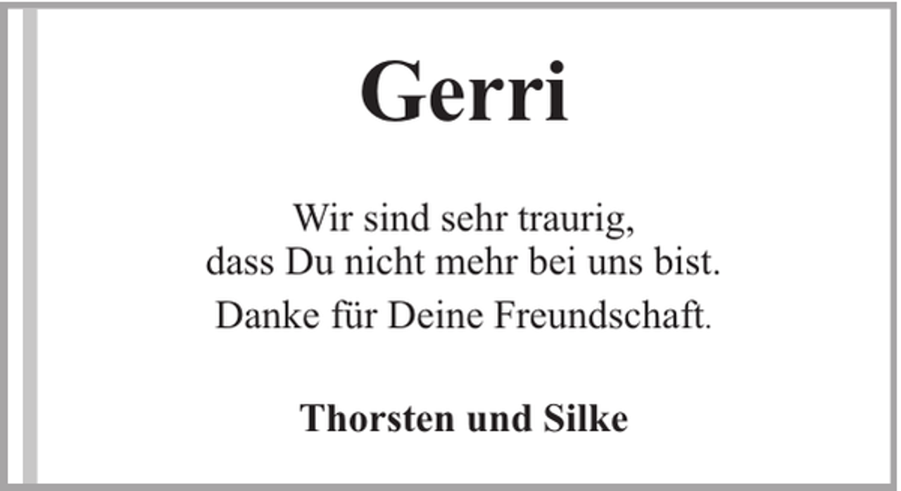 <p>Gerri<br />Wir sind sehr traurig,<br />dass Du nicht mehr bei uns bist.<br />Danke für Deine Freundschaft.<br />Thorsten und Silke</p>