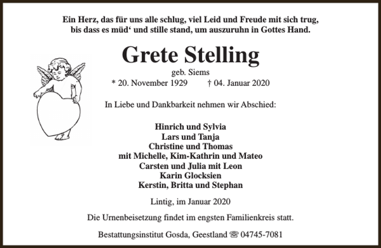 <p>Ein Herz, das für uns alle schlug, viel Leid und Freude mit sich trug,<br />bis dass es müd‘ und stille stand, um auszuruhn in Gottes Hand.</p><p>Grete Stelling</p><p>geb. Siems<br />* 20. November 1929<br />† 04. Januar 2020<br />In Liebe und Dankbarkeit nehmen wir Abschied:<br />Hinrich und Sylvia<br />Lars und Tanja<br />Christine und Thomas<br />mit Michelle, Kim-Kathrin und Mateo<br />Carsten und Julia mit Leon<br />Karin Glocksien<br />Kerstin, Britta und Stephan<br />Lintig, im Januar 2020<br />Die Urnenbeisetzung findet im engsten Familienkreis statt.<br />Bestattungsinstitut Gosda, Geestland s 04745-7081</p>