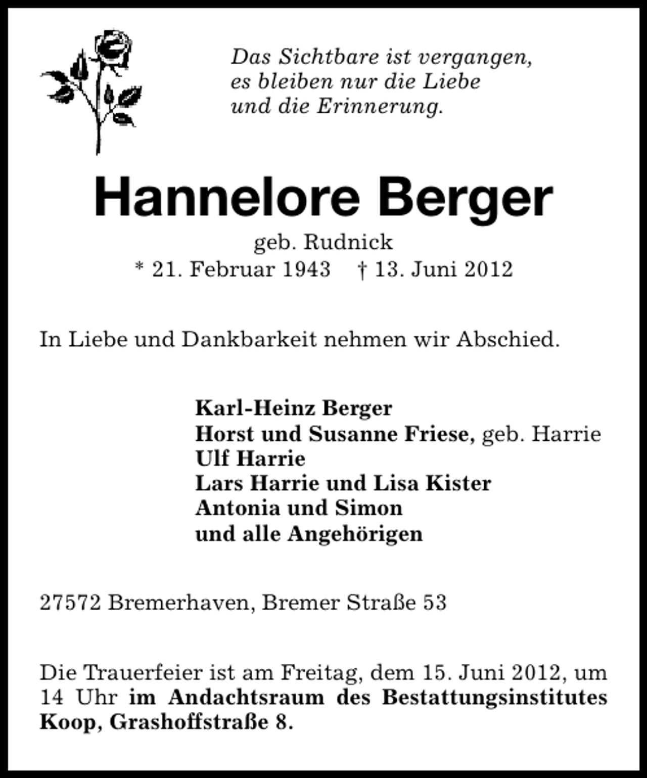 <p>Das Sichtbare ist vergangen,<br />es bleiben nur die Liebe<br />und die Erinnerung.</p><p>Hannelore Berger<br />geb. Rudnick<br />* 21. Februar 1943 † 13. Juni 2012</p><p>In Liebe und Dankbarkeit nehmen wir Abschied.<br />Karl-Heinz Berger<br />Horst und Susanne Friese, geb. Harrie<br />Ulf Harrie<br />Lars Harrie und Lisa Kister<br />Antonia und Simon<br />und alle Angehörigen<br />27572 Bremerhaven, Bremer Straße 53<br />Die Trauerfeier ist am Freitag, dem 15. Juni 2012, um<br />14 Uhr im Andachtsraum des Bestattungsinstitutes<br />Koop, Grashoffstraße 8.</p>