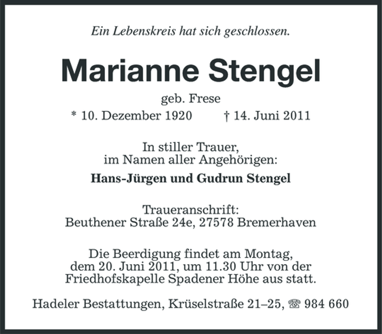 <p>Ein Lebenskreis hat sich geschlossen.</p><p>Marianne Stengel<br />geb. Frese * 10. Dezember 1920 † 14. Juni 2011 In stiller Trauer, im Namen aller Angehörigen: Hans-Jürgen und Gudrun Stengel Traueranschrift: Beuthener Straße 24e, 27578 Bremerhaven Die Beerdigung findet am Montag, dem 20. Juni 2011, um 11.30 Uhr von der Friedhofskapelle Spadener Höhe aus statt. Hadeler Bestattungen, Krüselstraße 21–25, 984 660</p>