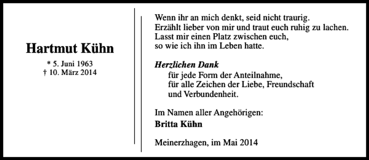 <p>Hartmut Kühn<br />* 5. Juni 1963<br />† 10. März 2014</p><p>Wenn ihr an mich denkt, seid nicht traurig.<br />Erzählt lieber von mir und traut euch ruhig zu lachen.<br />Lasst mir einen Platz zwischen euch,<br />so wie ich ihn im Leben hatte.<br />Herzlichen Dank<br />für jede Form der Anteilnahme,<br />für alle Zeichen der Liebe, Freundschaft<br />und Verbundenheit.<br />Im Namen aller Angehörigen:<br />Britta Kühn<br />Meinerzhagen, im Mai 2014</p>