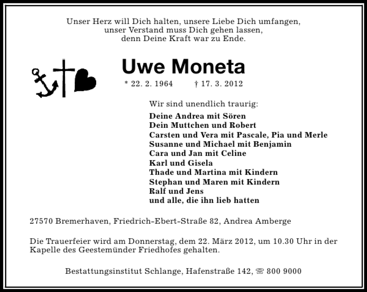 <p>Unser Herz will Dich halten, unsere Liebe Dich umfangen,<br />unser Verstand muss Dich gehen lassen,<br />denn Deine Kraft war zu Ende.</p>
<p>Uwe Moneta<br />* 22. 2. 1964</p>
<p>† 17. 3. 2012</p>
<p>Wir sind unendlich traurig:<br />Deine Andrea mit Sören<br />Dein Muttchen und Robert<br />Carsten und Vera mit Pascale, Pia und Merle<br />Susanne und Michael mit Benjamin<br />Cara und Jan mit Celine<br />Karl und Gisela<br />Thade und Martina mit Kindern<br />Stephan und Maren mit Kindern<br />Ralf und Jens<br />und alle, die ihn lieb hatten<br />27570 Bremerhaven, Friedrich-Ebert-Straße 82, Andrea Amberge<br />Die Trauerfeier wird am Donnerstag, dem 22. März 2012, um 10.30 Uhr in der<br />Kapelle des Geestemünder Friedhofes gehalten.<br />Bestattungsinstitut Schlange, Hafenstraße 142, s 800 9000</p>