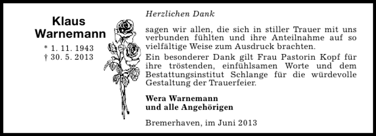 <p>Klaus<br />Warnemann<br />* 1. 11. 1943<br />† 30. 5. 2013</p><p>Herzlichen Dank<br />sagen wir allen, die sich in stiller Trauer mit uns<br />verbunden fühlten und ihre Anteilnahme auf so<br />vielfältige Weise zum Ausdruck brachten.<br />Ein besonderer Dank gilt Frau Pastorin Kopf für<br />ihre tröstenden, einfühlsamen Worte und dem<br />Bestattungsinstitut Schlange für die würdevolle<br />Gestaltung der Trauerfeier.<br />Wera Warnemann<br />und alle Angehörigen<br />Bremerhaven, im Juni 2013</p>