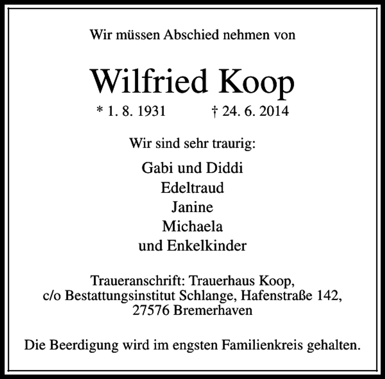 <p>Wir müssen Abschied nehmen von</p><p>Wilfried Koop<br />* 1. 8. 1931</p><p>† 24. 6. 2014</p><p>Wir sind sehr traurig:</p><p>Gabi und Diddi<br />Edeltraud<br />Janine<br />Michaela<br />und Enkelkinder<br />Traueranschrift: Trauerhaus Koop,<br />c/o Bestattungsinstitut Schlange, Hafenstraße 142,<br />27576 Bremerhaven<br />Die Beerdigung wird im engsten Familienkreis gehalten.</p>