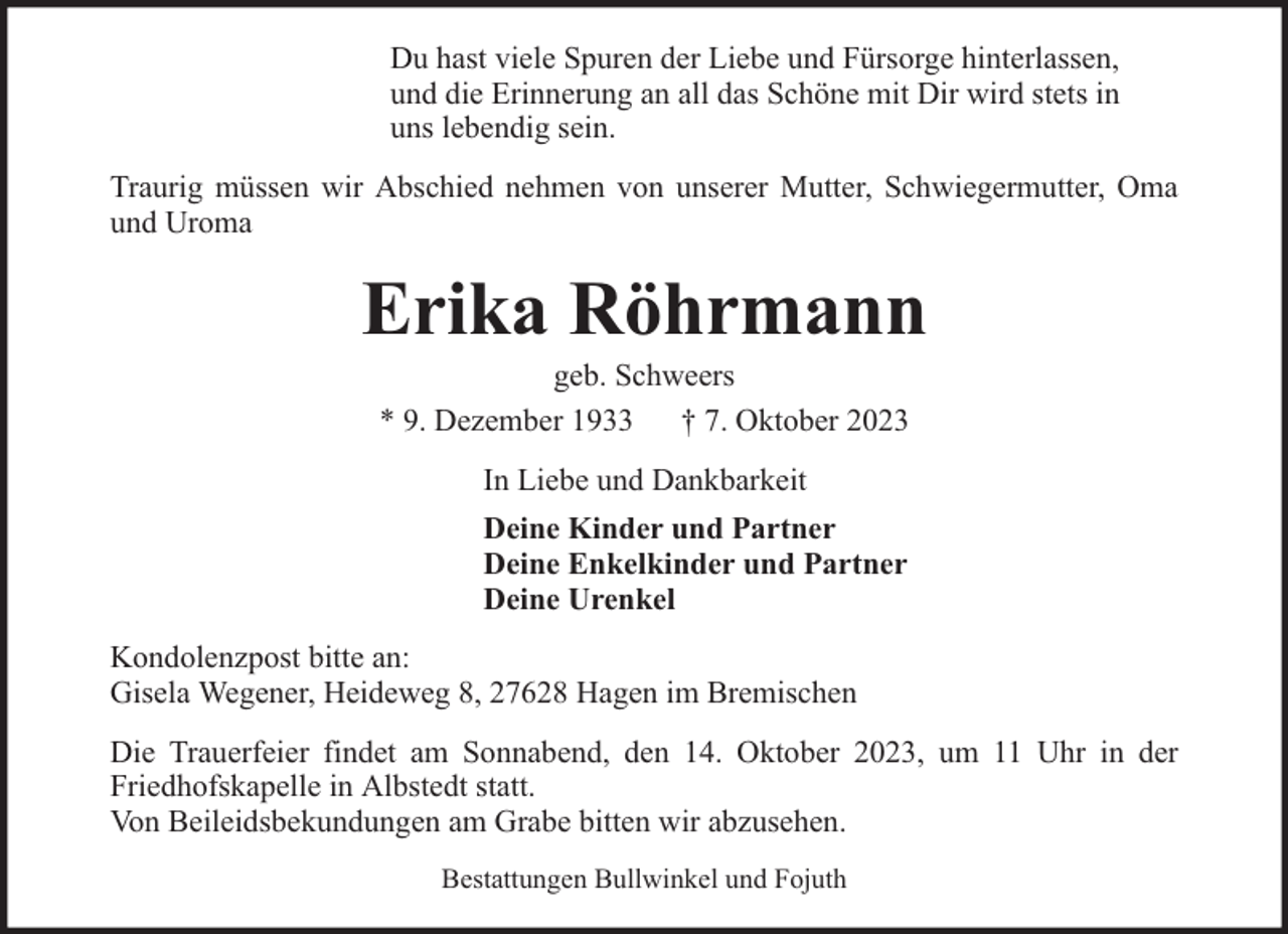 <p>Du hast viele Spuren der Liebe und Fürsorge hinterlassen,<br />und die Erinnerung an all das Schöne mit Dir wird stets in<br />uns lebendig sein.<br />Traurig müssen wir Abschied nehmen von unserer Mutter, Schwiegermutter, Oma<br />und Uroma</p><p>Erika Röhrmann<br />geb. Schweers<br />* 9. Dezember 1933 † 7. Oktober 2023<br />In Liebe und Dankbarkeit<br />Deine Kinder und Partner<br />Deine Enkelkinder und Partner<br />Deine Urenkel<br />Kondolenzpost bitte an:<br />Gisela Wegener, Heideweg 8, 27628 Hagen im Bremischen<br />Die Trauerfeier findet am Sonnabend, den 14. Oktober 2023, um 11 Uhr in der<br />Friedhofskapelle in Albstedt statt.<br />Von Beileidsbekundungen am Grabe bitten wir abzusehen.<br />Bestattungen Bullwinkel und Fojuth</p>