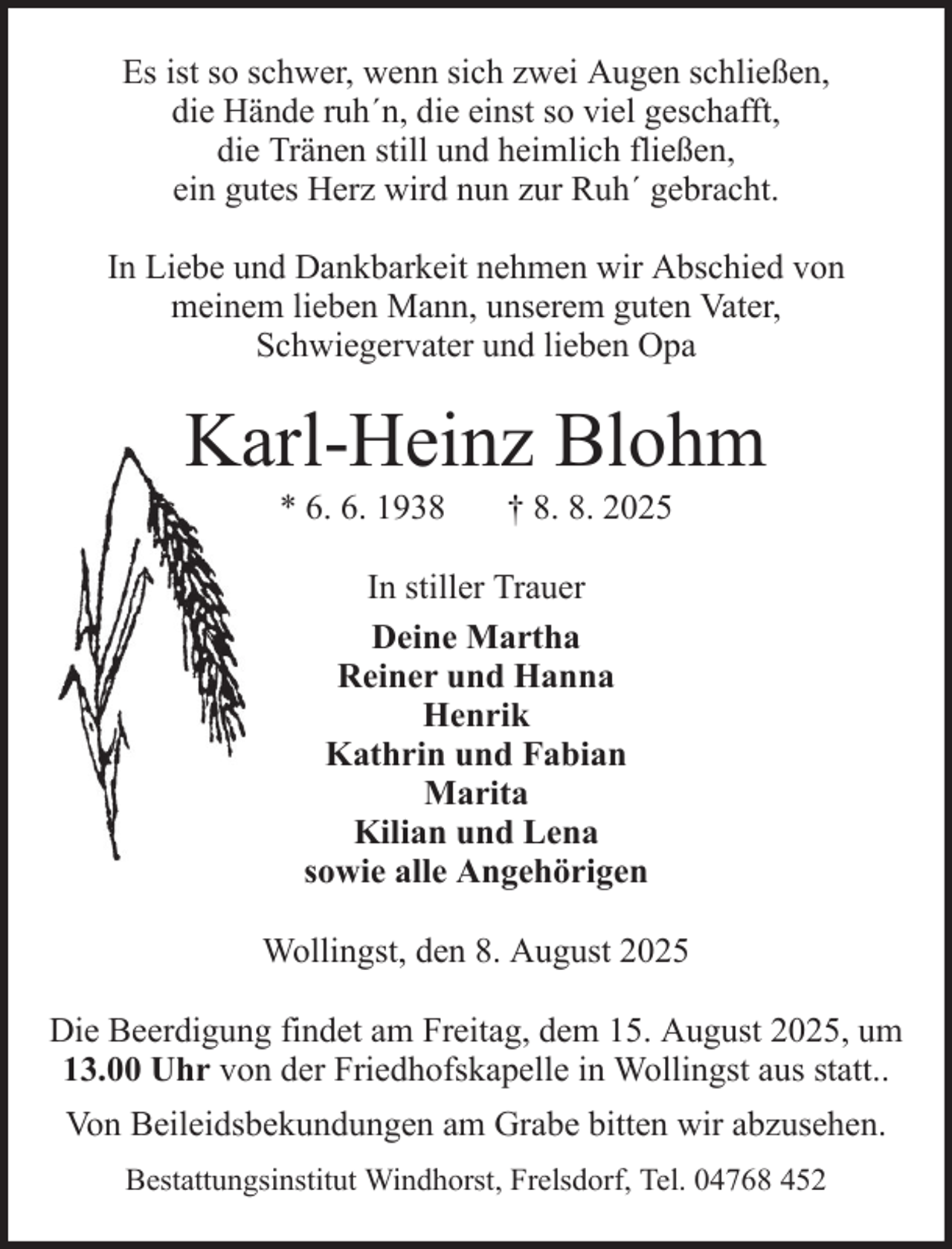 <p>Es ist so schwer, wenn sich zwei Augen schließen,<br />die Hände ruh´n, die einst so viel geschafft,<br />die Tränen still und heimlich fließen,<br />ein gutes Herz wird nun zur Ruh´ gebracht.<br />In Liebe und Dankbarkeit nehmen wir Abschied von<br />meinem lieben Mann, unserem guten Vater,<br />Schwiegervater und lieben Opa</p><p>Karl-Heinz Blohm<br />* 6. 6. 1938</p><p>† 8. 8. 2025</p><p>In stiller Trauer<br />Deine Martha<br />Reiner und Hanna<br />Henrik<br />Kathrin und Fabian<br />Marita<br />Kilian und Lena<br />sowie alle Angehörigen<br />Wollingst, den 8. August 2025<br />Die Beerdigung findet am Freitag, dem 15. August 2025, um<br />13.00 Uhr von der Friedhofskapelle in Wollingst aus statt..<br />Von Beileidsbekundungen am Grabe bitten wir abzusehen.<br />Bestattungsinstitut Windhorst, Frelsdorf, Tel. 04768 452</p>