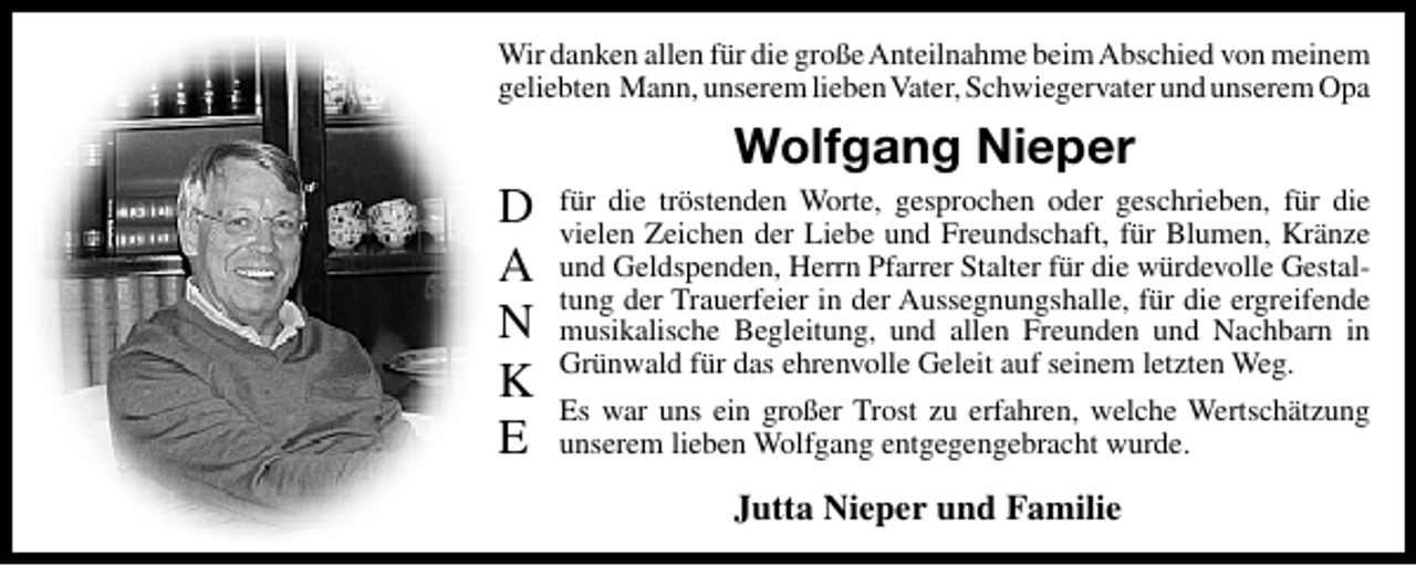 <p>Wir danken allen für die große Anteilnahme beim Abschied von meinem<br />geliebten Mann, unserem liebenVater, Schwiegervater und unserem Opa</p><p>D<br />A<br />N<br />K<br />E</p><p>Wolfgang Nieper<br />für die tröstenden Worte, gesprochen oder geschrieben, für die<br />vielen Zeichen der Liebe und Freundschaft, für Blumen, Kränze<br />und Geldspenden, Herrn Pfarrer Stalter für die würdevolle Gestaltung der Trauerfeier in der Aussegnungshalle, für die ergreifende<br />musikalische Begleitung, und allen Freunden und Nachbarn in<br />Grünwald für das ehrenvolle Geleit auf seinem letzten Weg.<br />Es war uns ein großer Trost zu erfahren, welche Wertschätzung<br />unserem lieben Wolfgang entgegengebracht wurde.</p><p>Jutta Nieper und Familie</p>