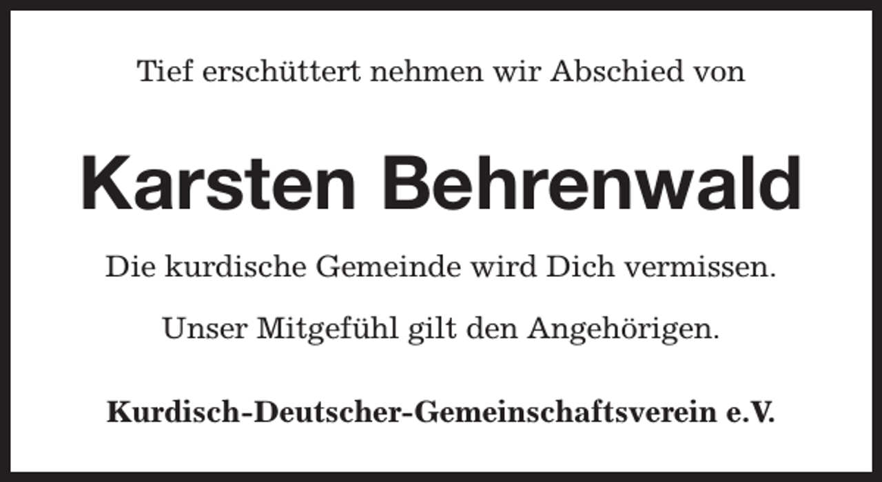 <p>Tief erschüttert nehmen wir Abschied von</p><p>Karsten Behrenwald<br />Die kurdische Gemeinde wird Dich vermissen.<br />Unser Mitgefühl gilt den Angehörigen.<br />Kurdisch-Deutscher-Gemeinschaftsverein e.V.</p>