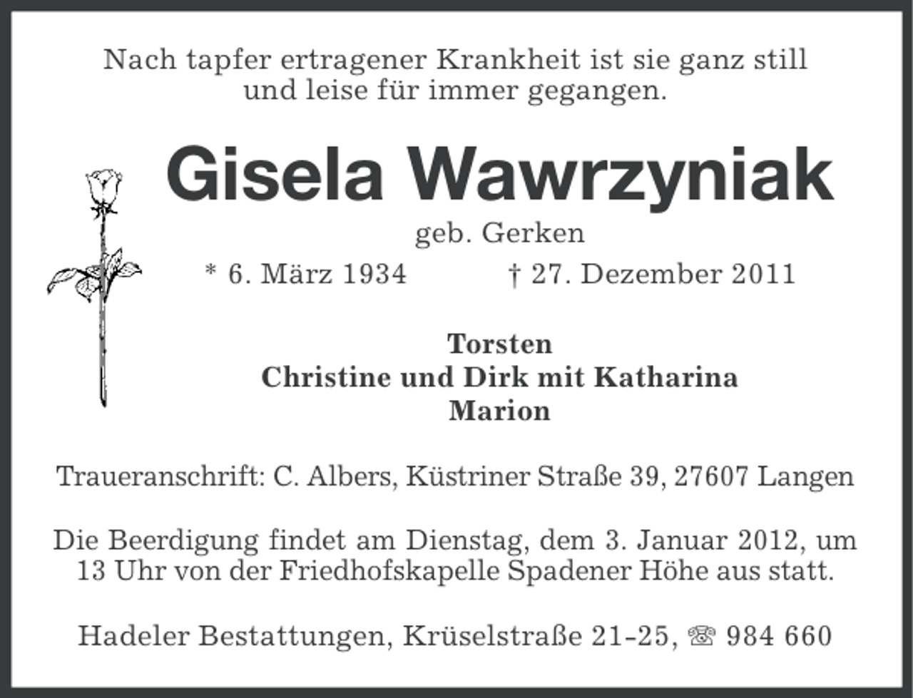 <p>Nach tapfer ertragener Krankheit ist sie ganz still<br />und leise für immer gegangen.</p><p>Gisela Wawrzyniak<br />* 6. März 1934</p><p>geb. Gerken<br />† 27. Dezember 2011</p><p>Torsten<br />Christine und Dirk mit Katharina<br />Marion<br />Traueranschrift: C. Albers, Küstriner Straße 39, 27607 Langen<br />Die Beerdigung findet am Dienstag, dem 3. Januar 2012, um<br />13 Uhr von der Friedhofskapelle Spadener Höhe aus statt.<br />Hadeler Bestattungen, Krüselstraße 21-25, 984 660</p>