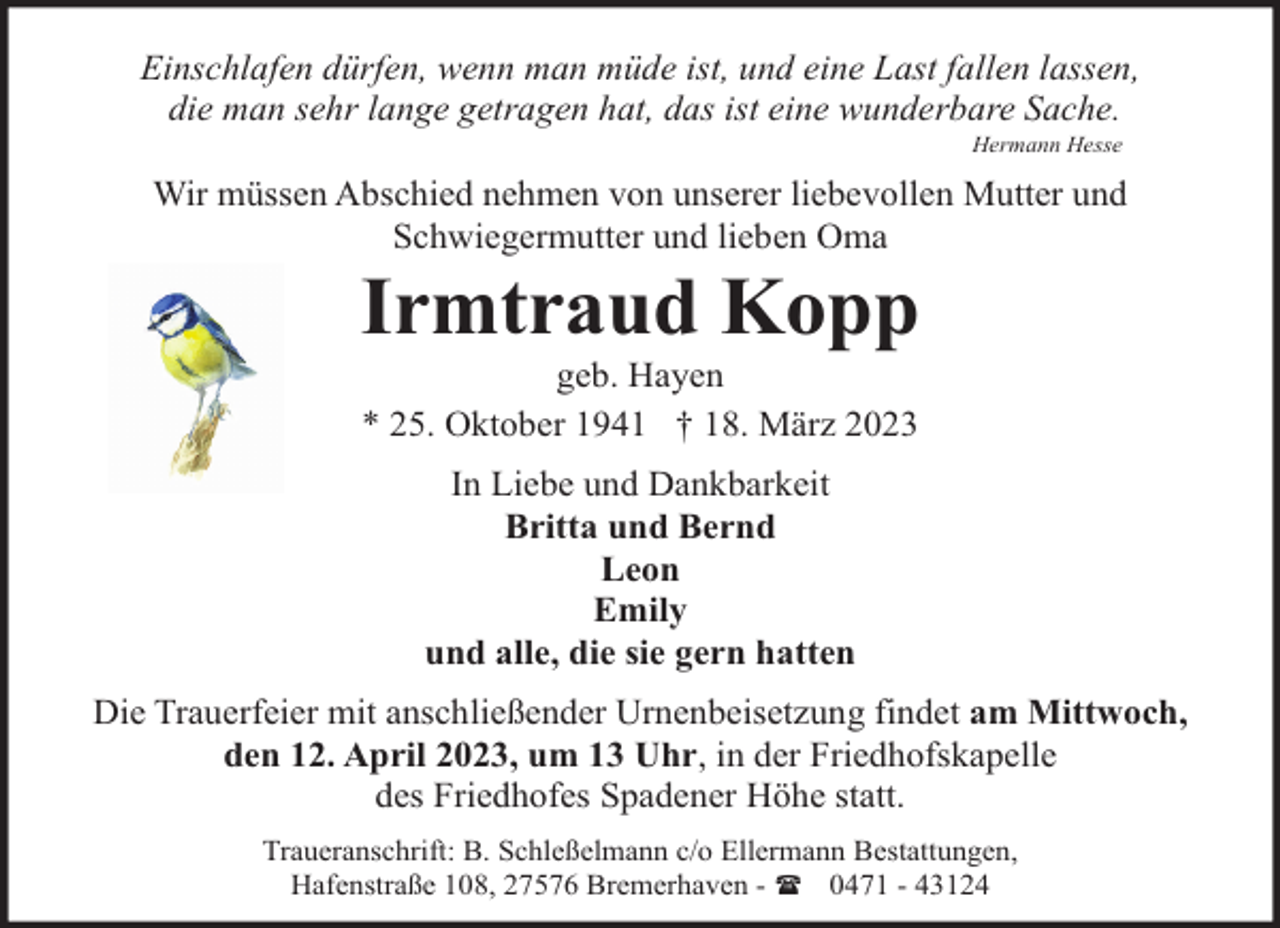 <p>Einschlafen dürfen, wenn man müde ist, und eine Last fallen lassen,<br />die man sehr lange getragen hat, das ist eine wunderbare Sache.<br />Hermann Hesse</p><p>Wir müssen Abschied nehmen von unserer liebevollen Mutter und<br />Schwiegermutter und lieben Oma</p><p>Irmtraud Kopp<br />geb. Hayen<br />* 25. Oktober 1941 † 18. März 2023<br />In Liebe und Dankbarkeit<br />Britta und Bernd<br />Leon<br />Emily<br />und alle, die sie gern hatten</p><p>Die Trauerfeier mit anschließender Urnenbeisetzung findet am Mittwoch,<br />den 12. April 2023, um 13 Uhr, in der Friedhofskapelle<br />des Friedhofes Spadener Höhe statt.<br />Traueranschrift: B. Schleßelmann c/o Ellermann Bestattungen,<br />Hafenstraße 108, 27576 Bremerhaven - ( 0471 - 43124</p>