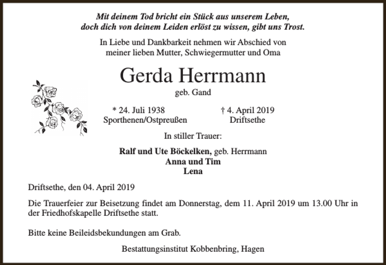 <p>Mit deinem Tod bricht ein Stück aus unserem Leben,<br />doch dich von deinem Leiden erlöst zu wissen, gibt uns Trost.<br />In Liebe und Dankbarkeit nehmen wir Abschied von<br />meiner lieben Mutter, Schwiegermutter und Oma</p><p>Gerda Herrmann<br />geb. Gand</p><p>* 24. Juli 1938<br />Sporthenen/Ostpreußen</p><p>† 4. April 2019<br />Driftsethe</p><p>In stiller Trauer:<br />Ralf und Ute Böckelken, geb. Herrmann<br />Anna und Tim<br />Lena<br />Driftsethe, den 04. April 2019<br />Die Trauerfeier zur Beisetzung findet am Donnerstag, dem 11. April 2019 um 13.00 Uhr in<br />der Friedhofskapelle Driftsethe statt.<br />Bitte keine Beileidsbekundungen am Grab.<br />Bestattungsinstitut Kobbenbring, Hagen</p>